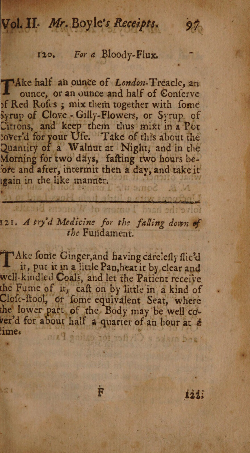 120, Fora Bloody-Flux. sy *. . ic yt o half an ounce of London-Tréacle, an * ounce, or an ounce and half of Boles of Red Rofes ; mix then together with fomeé syrup. of Clove. - Gilly-Flowers, or Syrup. of itrons, and” ‘Keep them thus mixc in a Por cover'd f our Ufe. Take of this about the Quantity ‘ ‘a Walnut ar. Night; and in the Morning for two day s, fafting two hours be- ‘ote and after, intermit theh a day, 2 and take it en in the, like manier, oe [21. A try 7, Medicine ee the - faling 2 sais nile - the Furidament. MAke fonie Ginger, and having Catelefly flic’d At, put it in a little Pan,hear ir by,clear an well kindled Coals, and let the Patient receive hé Fume. of it, caft on by little in a kind of “a ie ool, or forme equivdlent Seat, ‘where lower | ct, of the, Body may ‘be well cd- ee’ for: abour half a quarter of an hour z at # ames oO ¢ i hae Me : tt ‘ * Te. iy é , ‘ &gt; en ! a A ? ; 22 ey