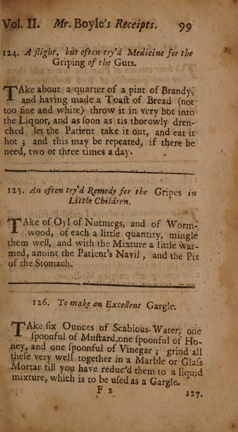 Tl. Mr. Boyle's Receipts. ‘99 3124, A flight,” bie often'try'd Medicine for the Griping of the Guts. * “eade of Ake about arquarter of a pint of Brandy; = and haying made a Toaft of Bread (not: too. fine and white} throw it in very bot into’ the Liquor, and as foon as tis thorowly dren- | ched : tet the Patient take 1t out, and eak 1t” hot ; and this may be repeated, if there be need, two ot three times aday&gt; i ” ° trmmemacpeneenias om ‘ = Peers _ Little Children, wood, ofeach a little quantity, minglé them well, and with the Mixture a little war. _ med, anoint the Patient’s Navil, and the Pit . af the Stomach. | st (126, To make an Excellent Gargle: . | 2X Paks fix Ounces of Scabious. Water; oiié ©. spoonful of Muftard;o ne {poonful of Ho- ‘mey, and one {poonful of na Marble or Gla peoMarses till you have redue’d them to a liquid _ Mixture, which is co be ufedas 4 Gargle.