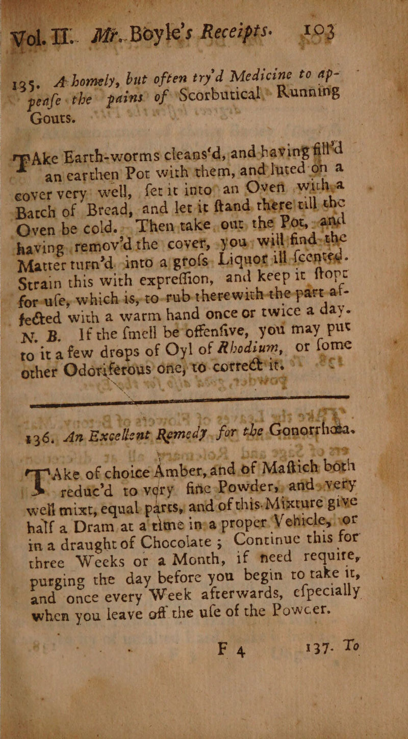 : a” te 55 A: homely, but often try'd Medicine to ap- pains’ of ‘Scorbutical,® Running * anearthen Pot with them, and luted-on a ‘eover very, well, fer it into an Overt witha Batch of Bread, and let it ftand, there) cill che “‘Qven be cold... Then take our, the Por, : having. remov'd the covet, you) willifindsthe Matter turn’d. into a/gtots, Liquor ill-fcented. Strain this with expreffion, and keep it ftopr - for-ule, which jsyto-rub-therewa : - feéted with a warm hand once or twice a day. NW. B. Ifthe {mell be offenfive, you may put to ita few dreps of Oy! of Rhodium, or fome other Odoriferous’ otic) to corredbits °) Pc! 19d +e. Tid ‘Ages Be sbwag ‘dh ihbs a to ats re 7 gedue’d to very fire Rowdery) andovety: well mixt, equal parts,’ and of this. Mixture give half a Dram.at a'ritne ima proper. V ehicle, or in a draught of Chocolate ; Continuc this for three Weeks or a Month, if eed require, purging the day before you begin ro take it, and once every Week afterwards, efpecially when you leave off the ule of the Powcer.