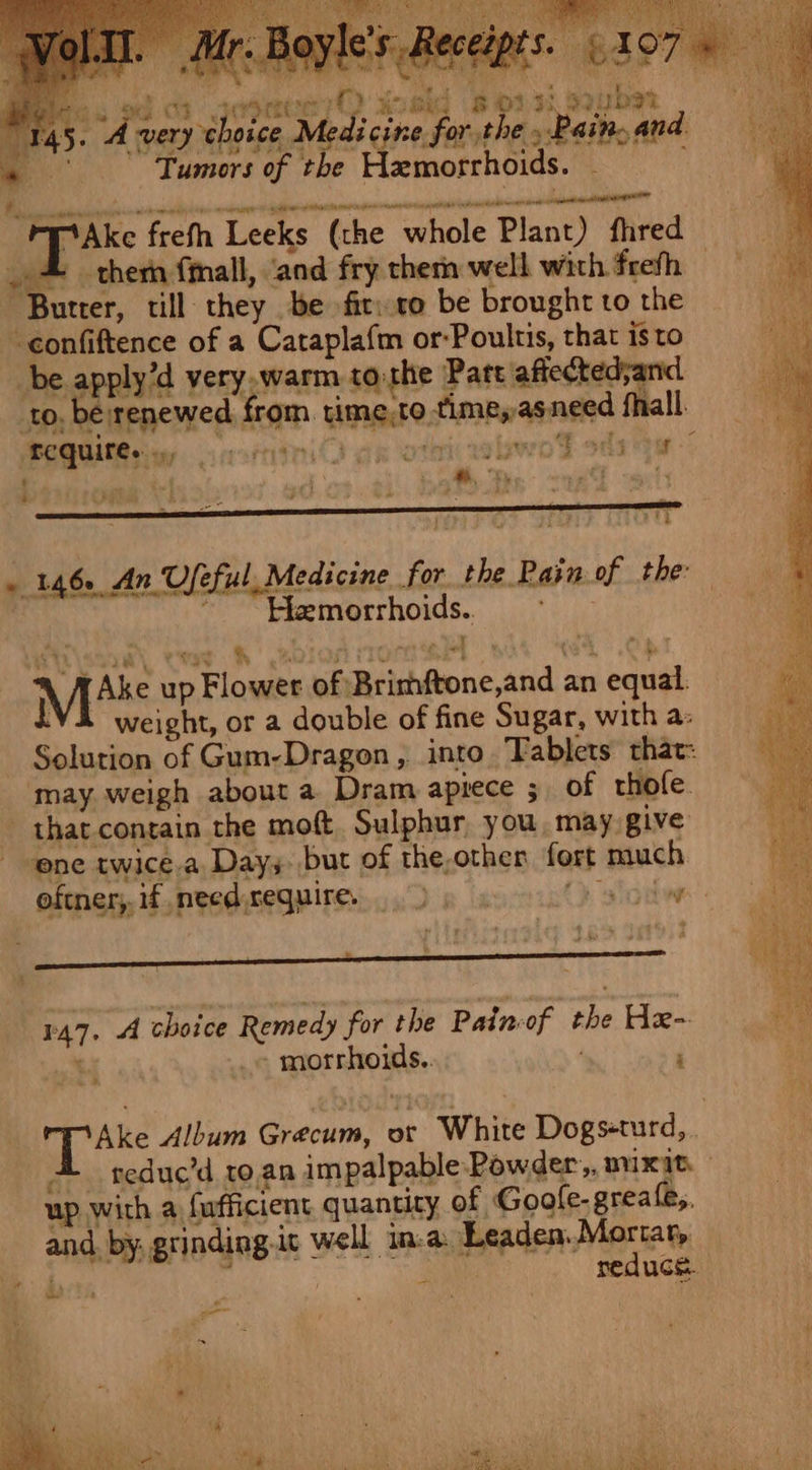 Ria ghptgn 2 bi ae ri aio : y Ta? } oh de Ay PAN | Pe OSs bes ed ca jodmeen yO woskd Bonsi suber 45. 4 very choice Medicine forthe » Pain,and ~ Tumors of the Hemorrhoids. ¥ai . 146. An Useful, Medicine for the Rain of the: , ~~ Hhemorrhoids.. Mite up Flower of Brimftone,and an equal. iVi weight, or a double of fine Sugar, with a: Solution of Gum-Dragon, into. Tablets that: ‘may weigh about a Dram apiece 5. of thofe. that. contain the moft. Sulphur you may give ene twice-a. Days. but of the,othen fort much oftner, if needseguires De ayia siotw 147. A choice Remedy for the Painof the He- bated - morrhoids.. ‘ Ake Album Grecum, or White Dogs-turd, 4 teduc’d to. an impalpable Powder, mixit. up with a fufficient quantity of Goole. greale,. and. by, grinding.it well in.a. Leaden. Mortat, he 1 how : 4 reduce. pe va a a i é