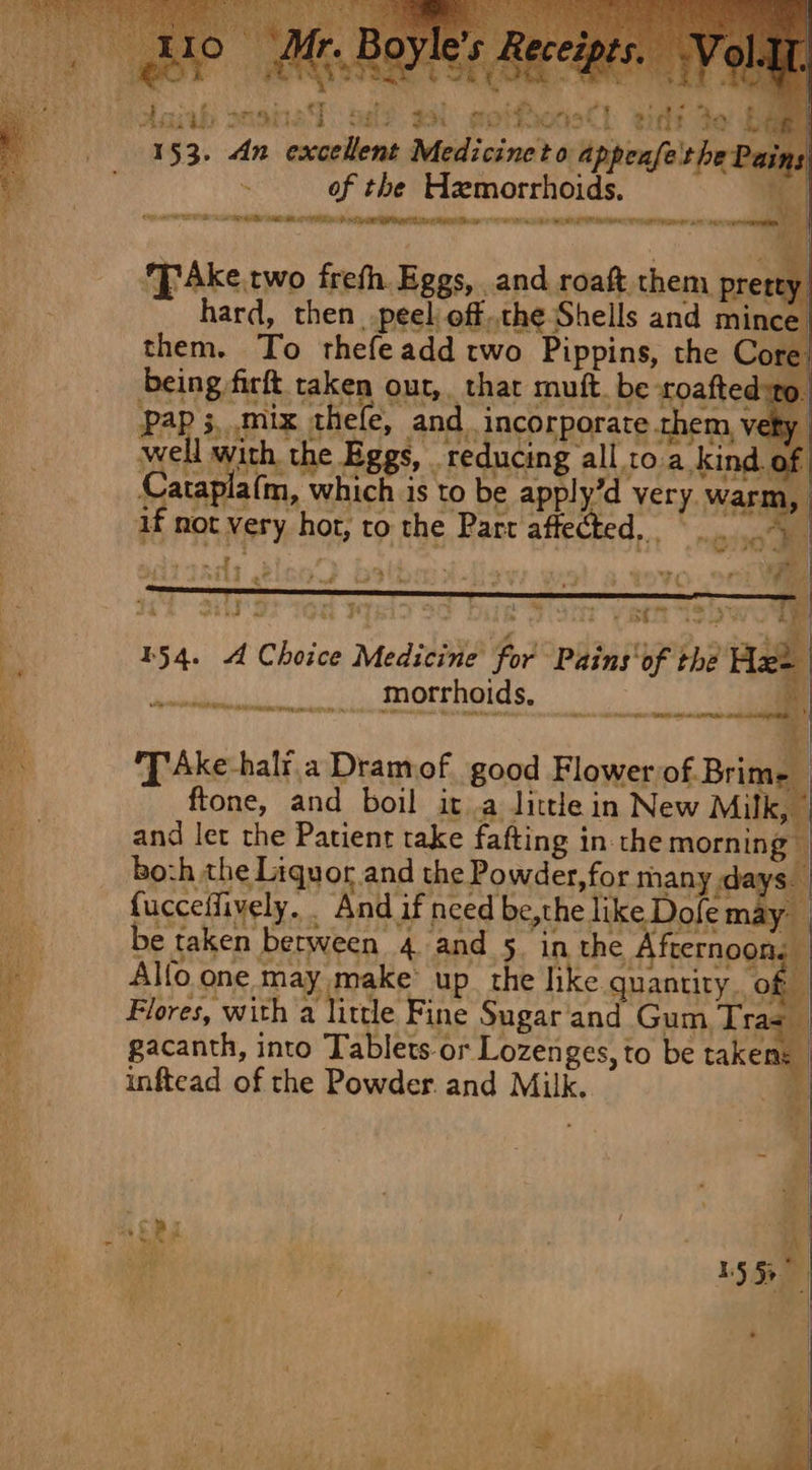 af] gids te be cafe the Pez AEE OE A SNE APMC AS NT DR RED I HG Eee CAT SE aT ee iil : \ hie va Ake. two freth. Eggs, and roaft them prert hard, then peel off,,the Shells and mince them. To thefeadd two Pippins, the Core. being firft taken our, thar mutt. be toafted:to. Pap 3,.mix thele, and. incorporate them v well with the Eggs, reducing all to a kind of Cataplafm, which is to be apply’d very. war if not very hot, to the Pare affected, Sai? gah 153. dn excell = ~ 4 mare : vey at - itt at Pd oe hee “1% ‘ne &gt;. a et Pes 7S ps is oe] Y VY RER ISS 154. 4 Choice Medicine for Pains'of the A morrhoids. a athe 'TAke-halr.a Dramof good Flower of. Brime ftone, and boil it .a little in New Milk, and let the Patient take fafting inthe morning — bozh the Liqu or and the Powder, for many anys fap, *%. fucceffively. And if need be,the like Dofe may Alfo one may make’ up the like quantity. of - Flores, with a little Fine Sugar and Gum Tras — gacanth, into Tablets-or Lozenges, to be takens inftead of the Powder. and Milk. be taken between 4 and 5 in the ha ¥ . eg ;