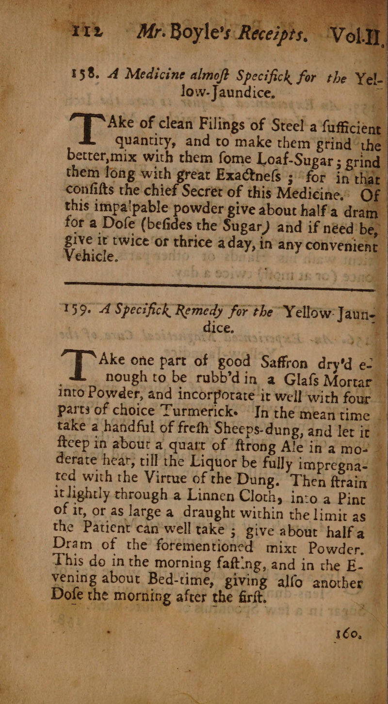 _ ofe the morning after the frit. Be ‘4 ‘ Os . +f ; ae f ‘ 158. 4 Medicine almoft Specifich for the Yel. , low- Jaundice, sem | hae of clean Filings of Steel a {ufficient. quantity, and to make them grind the better,mix with them fome Loaf-Sugar ; grind them fong with great Exatne(s ; for in th confifts the chief Secret of this Medicine. this impalpable powder give about half'a dram give it twice or thrice aday, in any convenient Vehicle. | | a9 dice, 4o8 “if ake one part of good Saffron dry'd e2 parts of choice Turmerick. In the mean time fteep in about a quart of ftrohg Ale in’a mo- derate hear, till the Liquor be fully impregna- ted with the Virrue of the Dung. Then ftrain- of it, or as large a draught within the limit as the Patient can'well take ; give about halfa_ Dram of the forementioned mix Powder, This do in the morning fafting, and in the E-