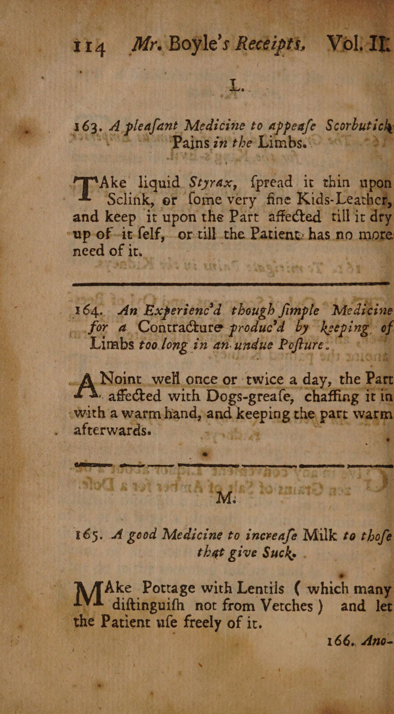 314 Mr. Boyle’s Receipts. Voll ie leh ae ‘&lt; a6 te leafant. Medicine to appeafe sine A so as “Pains? in ar Limbs. O.aE ‘* Bes pas, liquid Siniake fpread it shite upon ane é Sclink, or fome very fine Kids-Leatheg, and keep it upon the Part affected till ic dr “up of -it-felf, or. r till the Patient: has no m ore need of it. et: - . i wb Experienc'd thou sg fm fim mpl for a Contracture produ “Limbs t00.long in an undue Papire fA Naint._we once or ‘twice a a the . affected ae Dogs-greafe, dy ie tin with a warm hand, and keeping thy Pate watm . afterwards. pone : a ie = ato &amp; g wtid ih 19 7! ia? Peis 2a a ws 165. A good Medicine to increafe Milk to tho re that give Suck. . AffAke Portage with Lentils ( which: ma: ny _ +%4 diftinguifh not from Verches) and let