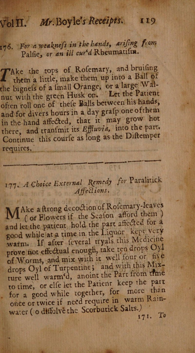 T’Ake the cops of Rofemary, and bruifing - them a little, make them up into a Ball 6f he bignefs of a {mall Orange, or a large Wal- nut with the green Husk'on. Let the Patient Often roll one of thefe Balls berween his hands, and fot divers hours in a day grafp one ofrhem in the hand affected, thar it may grow hot there, and tranfmit its Effluvia, into the parte Continue this courfe as long asthe Diftemper CGMS ie ee ee cere RS RS Affeciions. Ake aftrong decoction of Rofemary-leaves ( of Flowers if. the Seafon afford them ) t watm. If after {everal ttyals, this Mcdicine ro time, or elfe let the Patient keep the part 171, To