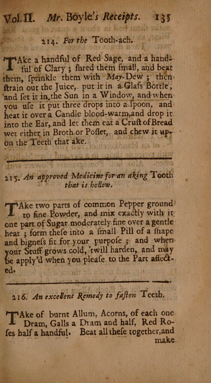 Pitas pies (RY ioe a . + VA fe Yala wee | aay a ¥ ae Ah Panta) DA ' ¥ , ah ay ji he ; 4 t j ‘ + a t ‘ ' My one i ess i i aes oe 7 m ‘ .  ' mY P 7 s * ne By kat eee Pee.) er4h Fortbe “Toorh-ach. oo 0 URES eee Phas co Mee a handful of Red Sage, anda hands. sc. te iO UE them, {ptinkle them with “ May- Dew 3 then: ftrain out the Juice,. puririn a-Glafs’Bortle, ‘and fet irin,the Sun in a Window, and-when: you ule it put three drops into a{poon, and: heat ir over a Candle blood-warm,and drop it. into the Ear,.and lec them eat a Cruft of Bread wer either in Broth.or Poflet,. and chew it upe- on the Teeth that ‘ake. A, ? » Ee mi { . e gee ot ? ot ot does a o2 hs ds a 4 ® F — avi vy ‘ayy, Ad approved Medicine for-an aking Tooth ~- that is bellow. | i py Ake two parts of common Pepper ground! +. ro fine.-Powder,. and mix exactly with it: one part. of Sugar.moderately fine over a gentle: heat ; form thefe into a {mall Pill ofa fhape and bigne(s fic-for your purpofe ; and when our Stuff grows.cold, ‘twill harden,, and may be apply’d when you pleafe. to the Part afiect-. ed Dapsenen | : y We AS ew? f $ ' a1) An excellent Remedy to faften Teeth. - “Ake of burnt Allum, Acorns, of each one- _ &amp; Dram, Galls a Dram and half, Red Ro- fes half a handful. Beat all thele kaade . He | make. — ai ’ A « ea) i ; me, i as . ; ; Ww ‘ Pa e ee Rat ba, x on