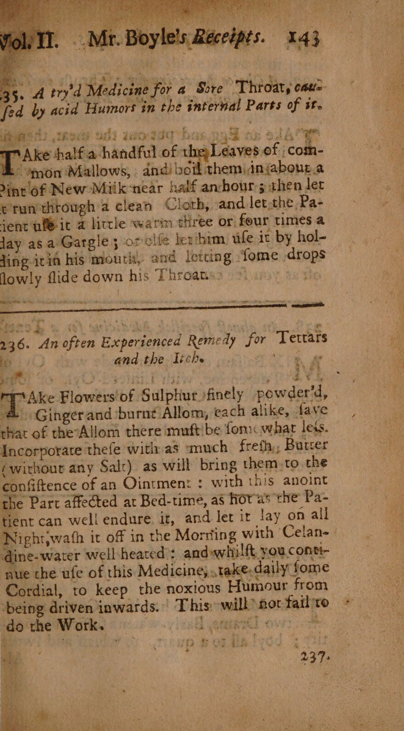 oe Pbas.ogS ob alae ake half.a handful of the Leaves of com- &amp;° ’mon Mallows, andi boil themiinjabour.a dint of New Miik-near half anchour5 then let e run through a clean Cloth, and let,the,Pa- ent nit 2 little warim three or four times a day as a:'Gargle; orclfe lex him, ufe it by hol- Jing ivin his mouth, and letting fome drops lowly flide down his Throans&gt; © So i Bal wit As ik sks ie a - ae LD Ree UG) Bee IO ll Bite ph Pe irrtandLve arta °  i it neal hel iia tates D ees bon eh ator tbs. 4 a‘ 236. An often Experienced Remedy for Tettars ek and the Tiche ‘aca Wud ‘ 3 Lae ot ie Pr a ie mrAke Flowers'of Sulphur. finely powder’d, ; &amp; Gingerand ‘burnt Allom, each alike, fave that of theAllom there imuft be fon what lets. Incorporate thefe with as ‘much frefh,, Burcer éwirhour any Salr) as will bring them. to the confiftence of an Ointment : with this anoint the Part affected at Bed-time, as fov'as the Pa- tient can well endure. it, and let ir lay on all Nightiwath it off in the Morsting with Celan-— @ine- water well heated’: and whilft you, conti- ‘nue the ufe of this Medicine, take. daily fome Cordial, to keep the noxious Humour from ‘being driven inwards. | This» will’ nor fail'ro MOE Wathen G oenimkl owes? ‘ Pus tip Bee MRT Os 237: