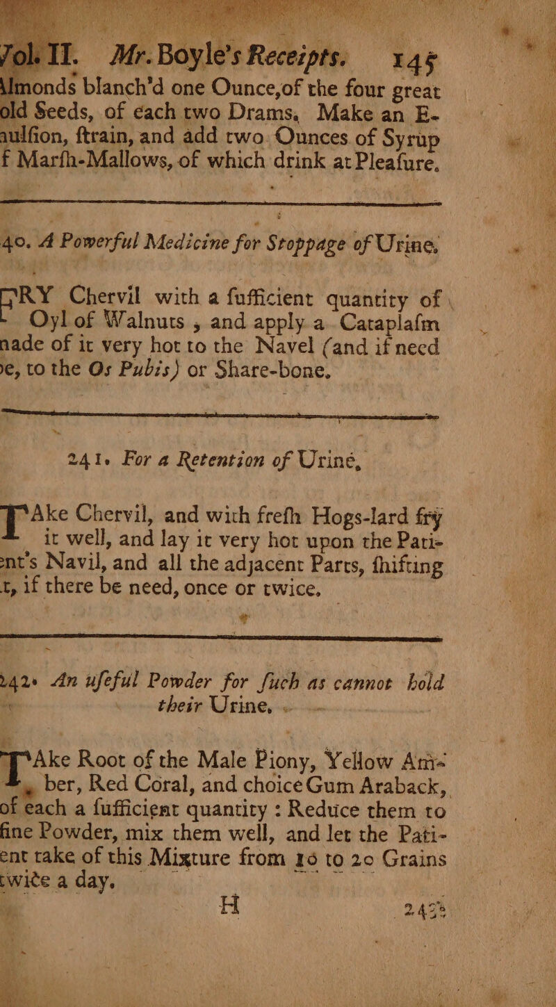 AyE Il. Mr.Boyle’s Receipts: 146 onds blanch’d one Ounce,of the four great Seeds, of each two Drams, Make an E- aulfion, ftrain, and add two. Ounces of Syrup f Marfh-Mallows, of which drink at Pleafure. = 40. A Powerful Medicine for Stoppage of Urine, Oyl of Walnuts , and apply a. Cataplafm nade of it very hot to the Navel (and if need e, to the Os Pubis) or Share-bone, 241. For a Retention of Urine, Brake Chervil, and with frefh Hogs-lard fry _ it well, and lay it very hot upon the Pati- t's Navil, and all the adjacent Parts, fhifting t, if there be need, once or twice. * ~ 42» An ufeful Powder for fuch as cannot hold oe their Urine, « PAke Root of the Male Piony, Yellow Am- of each a fufficient quantity : Reduce them to fine Powder, mix them well, and let the Pati- ent take of this Mixture from 16 to 20 Grains pwiteaday, % y | A 24