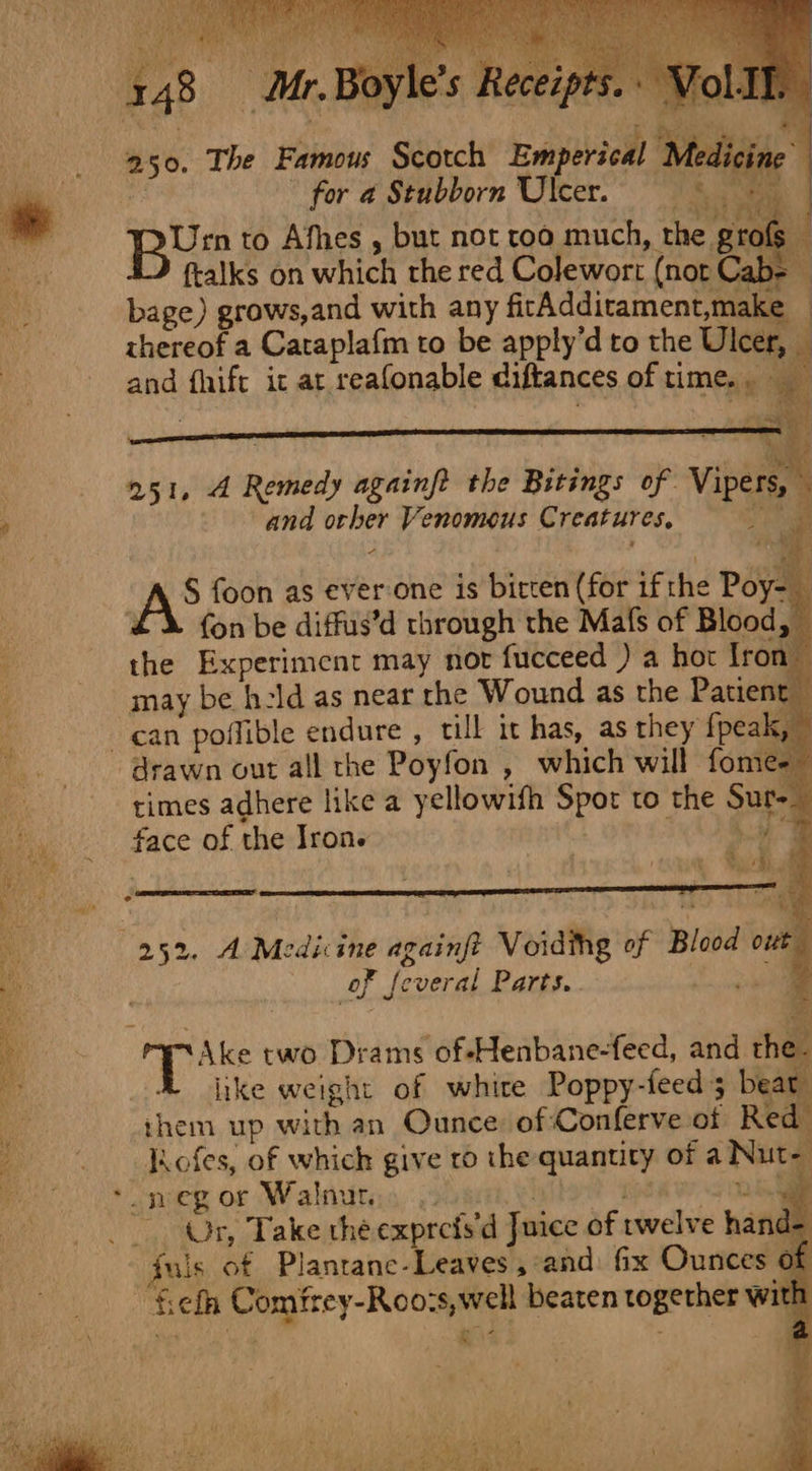 148 250. The Famous Scotch Emperical Medidtse - for a Stubborn Ulcer. ee Urn to Afhes , but not roo much, the grofs © Nag §2 ftalks on which the red Colewort (not Cab as bage) grows,and with any fitAdditament,make — | thereof a Cataplafm to be apply’d to the Ulcer, and fhift it at reafonable diftances of time.. _ b; ~e “ oN 4 251, A Remedy againft the Bitings of Vipers, i and ocher Venomous Creatures, wee a | £\ fon be diffus’d through the Mafs of Blood, the Experiment may nor fucceed ) a hor Iron may be h:ld as near the Wound as the Patient can poflible endure , till it has, as they fpeak, drawn out all the Poyfon , which will fome- times adhere like a yellowifh Spot to the Sure face of the Iron. | Gis ° ee man a annem z ' = ‘ . - 3 252. A Medicine againft Voidthg of Blood ote of feveral Parts. Cap Ake two Drams of-Henbane-feed, and the like weight of white Poppy-feed 3 beat them up with an Ounce: of :Conferve of Red / ofes, of which give ro the quantity of a Nut- : * megor Walnutis ie sky - Or, Take the exprefs'd Juice of twelve han fuls of Planrane-Leaves,:and fix Ounces ~fefh Comfrey-Roo:s,well beaten together wit! \