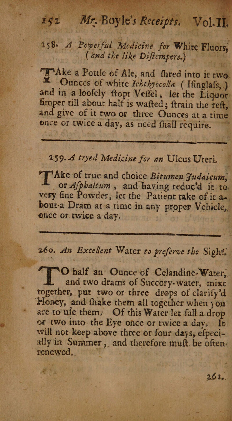 (and the like Diftempers.) te ae Ake a Pattle of Ale, and thred into it two. * Ounces of white Ichehyscola ( Ifinglafs, ) and 11 a loofely ftopr Veffel, Jer the Liquor: fimper till about half is wafted; ftrain the reft, and give of it twoor three Ounces ata time once or twice a day, as need fhail require. ~~ 259.4 tryed Medicine for an Ulcus Ureri, : Ake of truc and choice Bitumen Fudaicum, _ or A/phaitum , and having reduc’d it to. very fine Powder, let the Patient take of ir a-. bout-a Dram at a time in any proper Vehicle, 260. dn Excellent Water to preferve the Sight, FRO half an Ounce of Celandine-Water,. f. and two drams of Succory-water, mixc together, put two or three drops of clarify’d are roule them; Of this Water ler fall a.drop of two into the Eye once or rwicea day. It will not keep above three or four days, efpeci- ally in Summer, and therefore mutt. be often: renewed, oo &gt; | | |