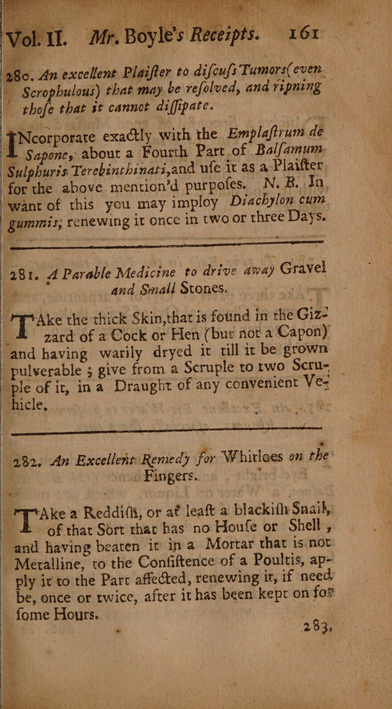 JNeorporste exactly with the Emplafirum de © Sapone, about a Fourth Part of Balfamum, | Sulphuris Terebinthinati,and ule it as a Plaifter, gummis, renewing it once in two or three Days. - + 281. 4 Parable Medicine to drive away Gravel | and Small Stones. sett ila § as the thick Skin,that is foind in the Giz: and having warily dryed it till it be grown | pulverable 5 give from a Scruple to rwo Scru- &amp; of ir, ina Draught of any convenient Ve- “hicle, : , : ' : Y « =] 232. An Excellent Remedy for Whitloes on rhe bite . Fingers.. tote Take 2 Reddias, or af leatt a blackitly Snail, and having beaten it in a Mortar that is.not: | Meralline, to the Confiftence of a Poultis, ap- ~ ply ivto the Parr affected, renewing it, if need, _ be, once or twice, after it has been kept on for _ fome Hours. . 283, .