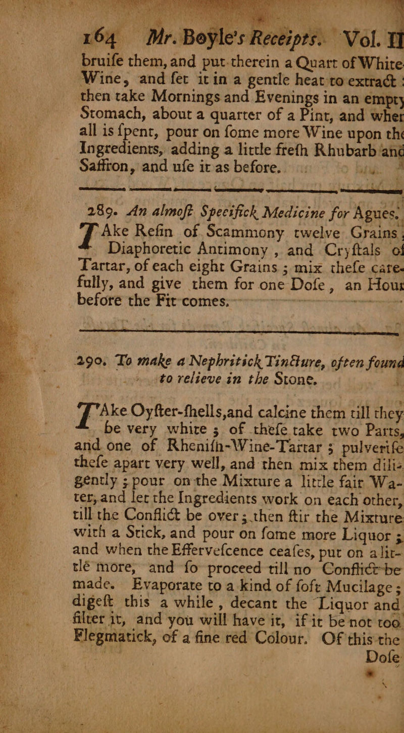 rained Let aaren y ae) pts. Vol. E 164 | bruife them, and put.therein a Quart of White Wine, and fet itin a gentle heat ro extract : Stomach, about a quarter of a Pint, and wher all is {pent, pour on fome more Wine upon the Ingredients, adding a little frefh Rhubarb ‘ang Saffron, and ufe it as before. batig. etfs , 289. An almofi Specifick Medicine for Agues.. Fee Refin of Scammony twelve Grains, ' Diaphoretic Antimony , and Cryftals of Tartar, of each eight Grains ; mix thefe care- fally, and give them for one Dofe, an Hous before the Fir-comes:—----—-7--&gt; ea: Cees to relieve in the Stone. j [Ake Oyfter-fhells,and calcine them till they be very whire ; of thefe take two Parts, and. one of Rhenifin-Wine-Tartar 3 pulverife thefe apart very well, and then mix them diliz gently ;pour onthe Mixture a little fair Wa- ter, and ler the Ingredients work on each other, till the Conflict be over; then ftir rhe Mixture with a Stick, and pour on fame more Liquor ; and when the Effervefcence ceafes, put on alit- tlé more, and fo proceed till no Conflict be made. Evaporate to a kind of foft Mucilage; digeft this a while , decant the Liquor and Flegmatick, of a fine red Colour. Of this the Aubit) Sage | Dofe 7” ; \ .