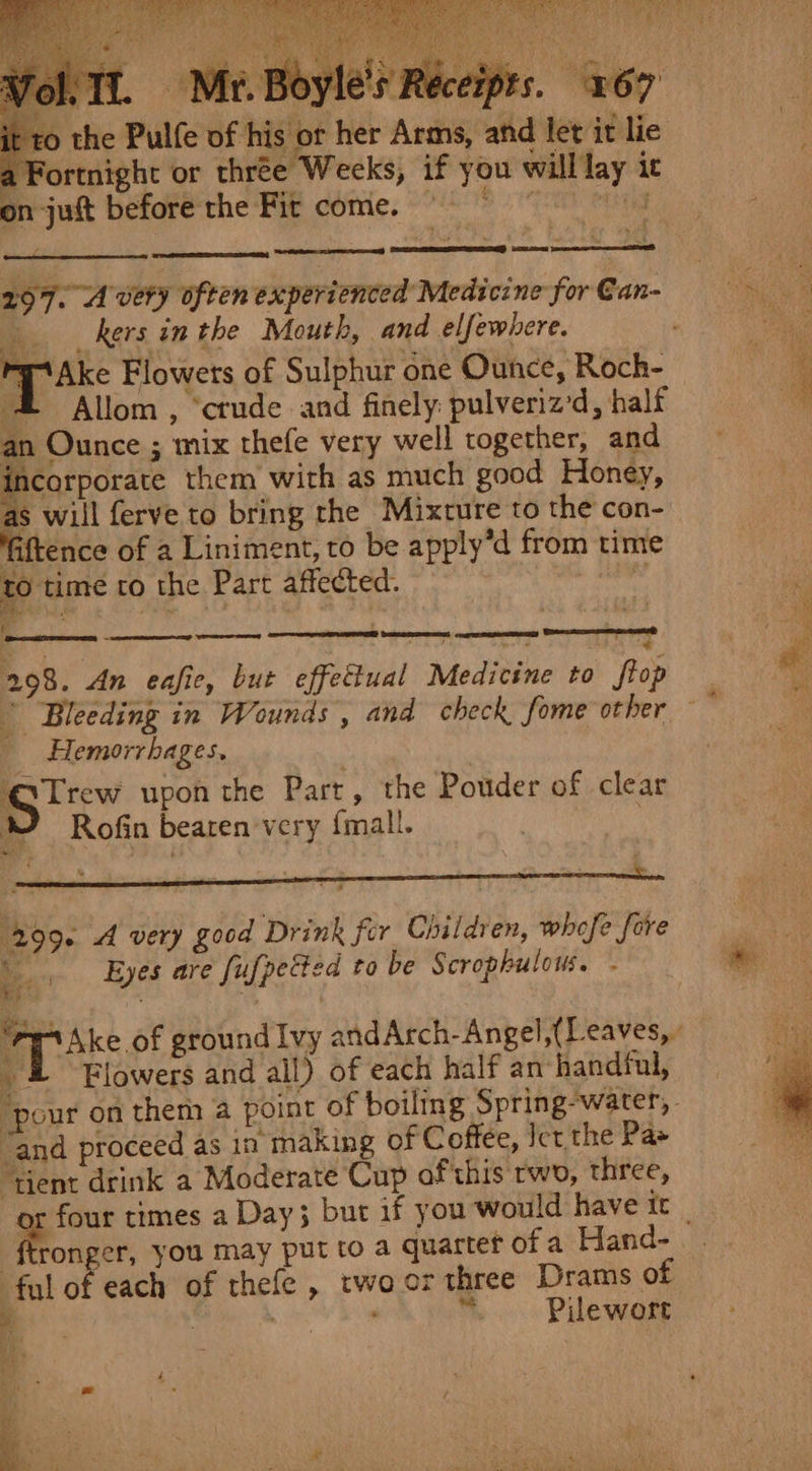 . f Pe &lt;a einem RS as aN OE Ce ae Ho coda * Le mre * a ee Vol Tl, Mr. Boyle's ‘to the Pulfe of his or her Arms, and let it lie a Fortnight or thrée Weeks, if you willlay ic on-juft beforethe Fit come. 9° 8 Me _ kers in the Mouth, and elfewhere. Ake Flowers of Sulphur one Ounce, Roch- = Allom, ‘crude and finely: pulveriz'd , half an Ounce ; mix thefe very well together, and Bearer them with as much good Honey, as will ferve to bring the Mixture to the con- aftence of a Liniment, to be apply’d from time to time ro the Part affected. F = ; See 4 298. An eafic, but effectual Medicine to ftop pasa: Seo et Hemorrhages, : Bre upon the Part, the Pouder of clear Rofin beaten very f{mall. 299. A very good Drink for Children, whofe fore Se Eyes are fufpected to be Scrophulows. &amp;) “and proceed as in making of Coffee, Ict the Pas ‘tient drink a Moderate Cup af'this rwo, three, cabs you may put to a quartet of a Hand- fal of each of thefe , twoor three Drams of = | ; “ Pilewort ee | “ — oe a ean nr Jom ig) Ek aa RT LY eee