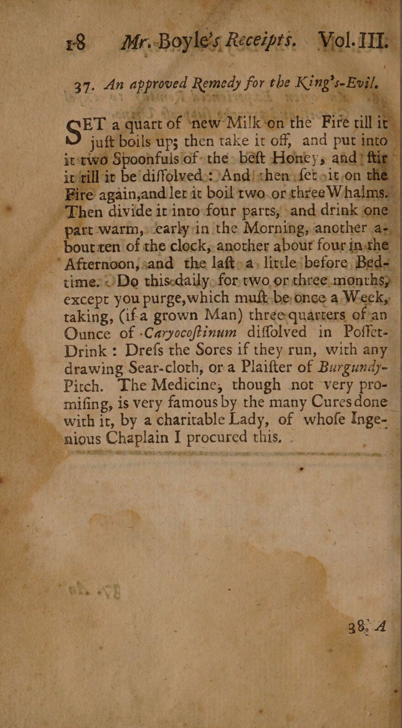 m ogee Se eres re f yle’s Receipts. Viol. _ 37. An approved Remedy for rhe King's Evil, BT a quart of ‘new Milkon the Fire rill it ft boils up; then take it off, and put inte 70 Spoonfuls of the. belt Honeys and? f ill it be'diffolved.: And! then fet sit,on the Fire again,and ler it boil rwo.or chyee W halm | Then divide ir-into.four parts, and drink on part-warm,:early:in the Morning, another az, | __. - bourzen of the clock,-another abour four inthe Afternoon; sand the laft&gt;a, litle: before, Bed= _ times~)Do thisedaily for, two or three. months) | except you purge,which must be once a Week, taking, (ifa grown Man) three-quarters of'an | Ounce of -Caryocoftinum diffolved in Poffet- | Drink : Drefs the Sores if they run, with any | drawing Sear-clorh, ora Plaifter of Burgundy-_ Pitch. The Medicine, though not very pro- ___ mifing, is very famous by the many Curesdone — he it, by a charirable Lady, of whofe Inge- — - *nious Chaplain I procured this. - ie &lt;a Mite ETO nt be ~~ * — he Me: PAS rye Moe ieee Pan Gettpn arse {ono FT eh, mea tye te