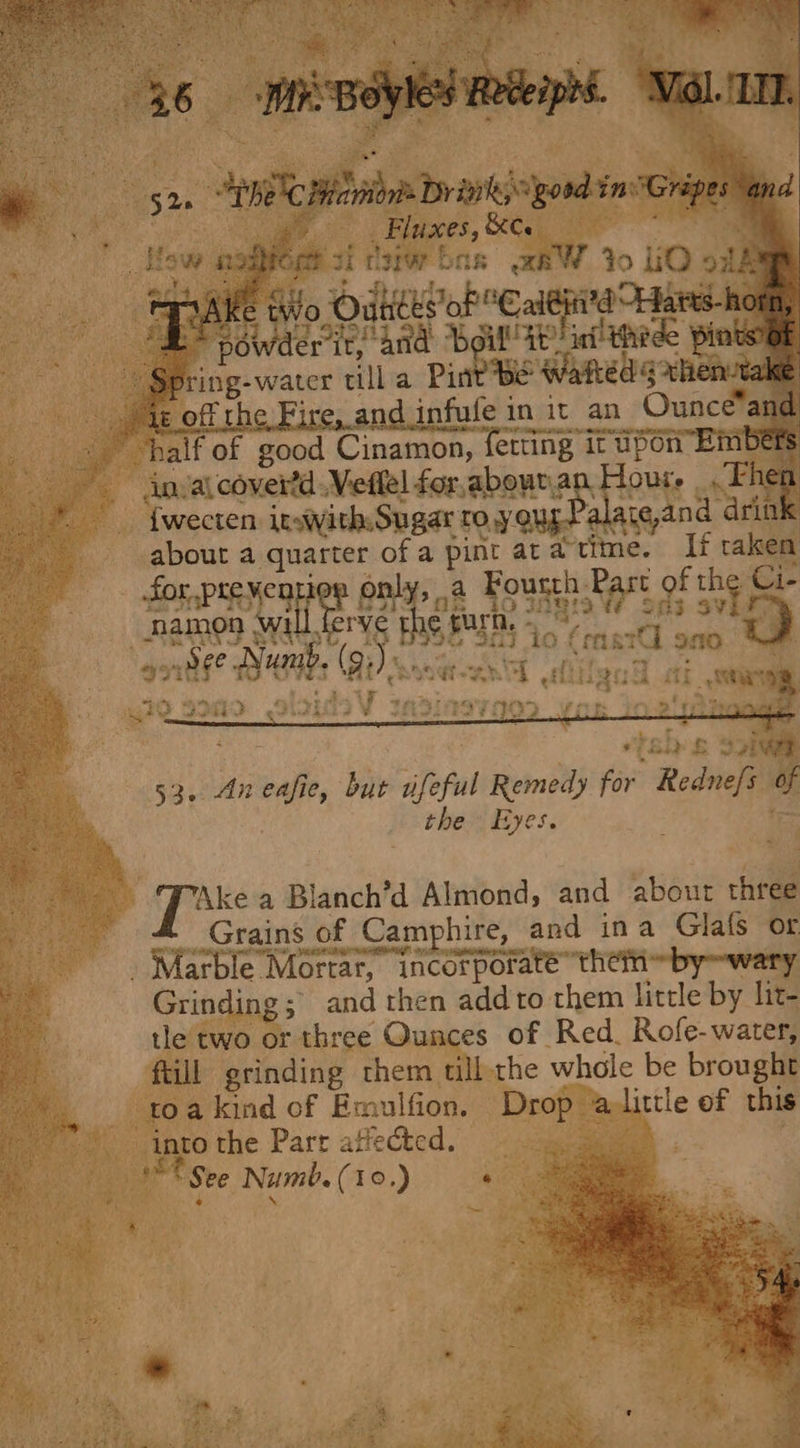 “a _ SENT Hdd ait gond fn “Gripes i ula ee 7 . Fluxes, &amp;C low noaloes zi ayar bas =RW Yo LiO oll @ tivo Odtees oP “CalGhii'a Hares-ho — Pade it, and “Beil! at’ inf thede Pints? is ring-water till a Pine Be Wattedy ak et off the Fire, and infufe in it an Ounce® and half ‘of good Cinamon, fetting it upon” Bmbets Anya covertd .Veflel for,aboura Hour. SH * |. fwecten itsiyith: Sugar TO.Y QUE. alate,and drin a, about a quarter of a pint aratime. If taken er'4 6 4 Des 35a 53. Aneafie, but ufeful ee for “Rednefi a the Eyes A apes a Blanch’d Almond, and about three Grains of Camphire, and ina Glafs or _ Marble Mortar, incorporate them ~by~wary ft Grinding; and then add to them little by lit- a tle two or three Qunces of Red. Rofe-water, a fill grinding them till the whole be brought oe toa kind of Emulfion, Drop alittle of this into the Parr atlectcd. © See Numb. (10.) ‘ aR