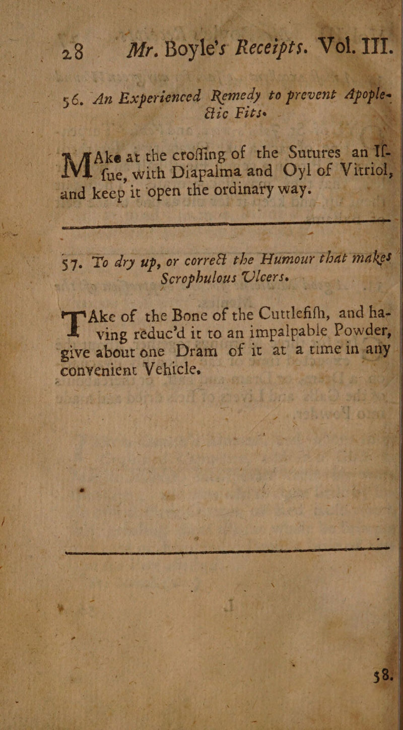 wh) oe sae =. hiya ie Baprioned Fomeas to event Gtie Fits. - owe at the ieeciting of the Sneures | law fue, with Diapalma and Oy! of Vitri and keep it open the rate way. Ss paan 57. To ary up, or correct the Tne iat nae Scrophulous Ulcers. oA ae ve of the Bone of the Cuttlefith, and Ba | a ving réduc’d ir to an impalpable Powder, | a ‘give about one Dram of it at a time in in any is convenient Vehicle. | ee ie : /. : oe Wee ; on } y j ri z aay vi q = ; ae t. i e &gt; ‘