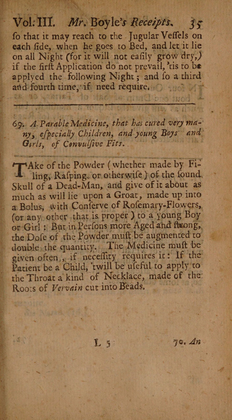 y ¢ a — i i ; Pe ie aa af nS Mr. Boyle’s Receipts. Zs on all Night (for ir will not eafily grow dry,) atid-fourth timejifi need requires) 9 | : 4 * 3 y v1 ts a cae 4 R ei 7 ee Be, : et &amp; | %. my Girls, of Convulfive Fits... ‘Ake of ) he Powder ( whether made by Fi- uh. “ling; Rafping, or otherwife)of the found. the Dofe of the Powder mutt:be augmented to” given. often, if neceflity requires it: If the Patient be a Child, ‘twill be ufeful to apply 'to