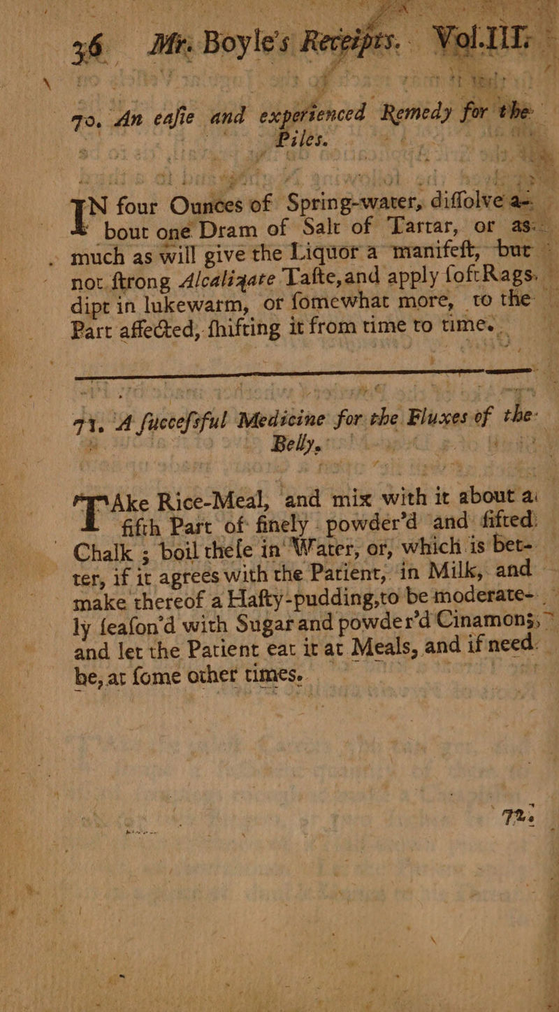 36 Afr. Boyle's Receipts. Vol-[Ts r aft aa reo Neil Fg re i 70. ‘An eafie and expertenced Remedy for the aa es. et bd 3 % omy i four Ounces of Spring-water, diffolvea-. — * bout one Dram of Salt of Tartar, or as: . much as will give the Liquor a manifeft, ‘bur ~ not ftrong Alcalsqate Tafte,and apply foftRags. — dipt in lukewarm, or fomewhat more, to the iF Part affected, fhifting it from time to time. _ 5 ee ae 71, A fuccefsful Medicine for the Bluxes of the: os Bs Belly. bi kee Ake Rice-Meal, and mix with it about ai _ ff fifth Part of finely - powder’d and. fifted: Chalk ; boil thele in' Water, or, which 1s Bet- ter, if it agrees with the Patient, in Milk, and — make thereof a Hafty-pudding,to be moderate-. ly feafon’d with Sugar and powder’d Cinamon5; ~ and let the Patient eat it at Meals, and ifneed. he, ar {ome other times. it Tre