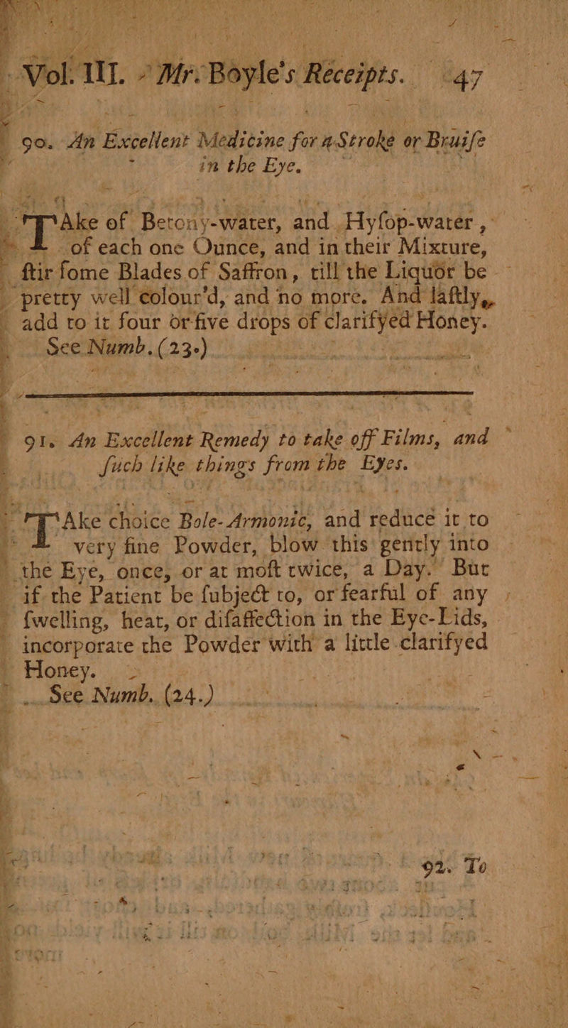 ig : BA : HHS € iP Vol. Tl. » MreBoyle’s Receipts. 47 ! go. An Excelent Medicine for a Stroke or Bruife r, 4 in the Eye. st Pp Ake of Berony-water, and : Hyfop-water , » 4 of each one Ounce, and in their Mixture, ftir fome Blades of Saffron, till the Liquor be _ pretty well colour’d, and no more. And laftly,, _ add to it four or-five drops of clarifyed Honey. See Numb, (23-) LF hash 91. An Excellent Remedy to take off Films, and ~ fuch like things from the Eyes. - ryAke choice Bole- Armonic, and reduce it to 4 very fine Powder, blow this gently into ' thé Eye, once, or at moft twice, a Day. But if the Patient be fubje@ to, or fearful of any ; {welling, heat, or difaffection in the Eye-Lids, incorporate the Powder with a little clarifyed ' Honey. = See Numb. (24.) ~~ pb Rae € e - ; = n bi 34 2 &amp;. aS ra } - vy Yc he 4 &lt;