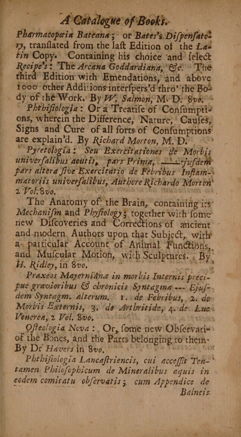 Pharmatopeia Rateana;° or Bates’s. Di/penfato= xy, tranflated from the laft Edition of the Las tin Copy: Containing his choice ‘and’ {ele&amp; Recipe's: The Arcana Goddardiana, 6c The third Edition with Emendations, and above tooo other Additions-interfpets’d thro” the Boo — Phehifiologia: Or a Treanife of ‘Confampri? ons, wherein the Difference, ‘Nature, * Caufes, Signs and Cure of all forts of Confumptions are explain’d. By Richard Morton, M.D. °~* “Pyretologia: Sen Exertitationes Be Morbjs univerfalibus acutis, “pars Prinig, &lt;2 afaenb pars altera five Exercitatio de Febribus Inflam-\ matoriis univerfalibus, Authcre Richardo Mortin' 2 Vol-8vo. : j The Anatomy of the Brain, containing its’ Mechanifm and Phyfrology§ together ‘with ‘fome new Difcoveries and “Corrections of ancient’ - and.modern, Authors upon that Subject, wirh! a- patticular Account of Animal Functions, and Mufcular Motion, wich Sculprnres. , By. ae Sie SOO, te ee ee ¥ Praxeas Mayerniane in morbis Internis preci - pue gravioribus &amp; obronicis Syntagma --- Ejuf=. dem Syntagm. alterum, ¥, de Febribus, 2 de Morbis Externis, 3. de Avthritidey a.cde: Lues Venerea,.2 Vol, B00, - 8 60. 7 Ofteclogia Nova: Or, fome new! Obfervari« of the Bones, and the Parrs belongitig to’thtem: By Dr Havers in Sv. 68 PP EE Fenians) | m Phthifiologia Lancaftriencis, cui acceffit Ten-* tamen Philofophicum de Mineralibus aquis in eodem comiratu obfervatis 3, cum Appendice de Beastie ato Balneis: