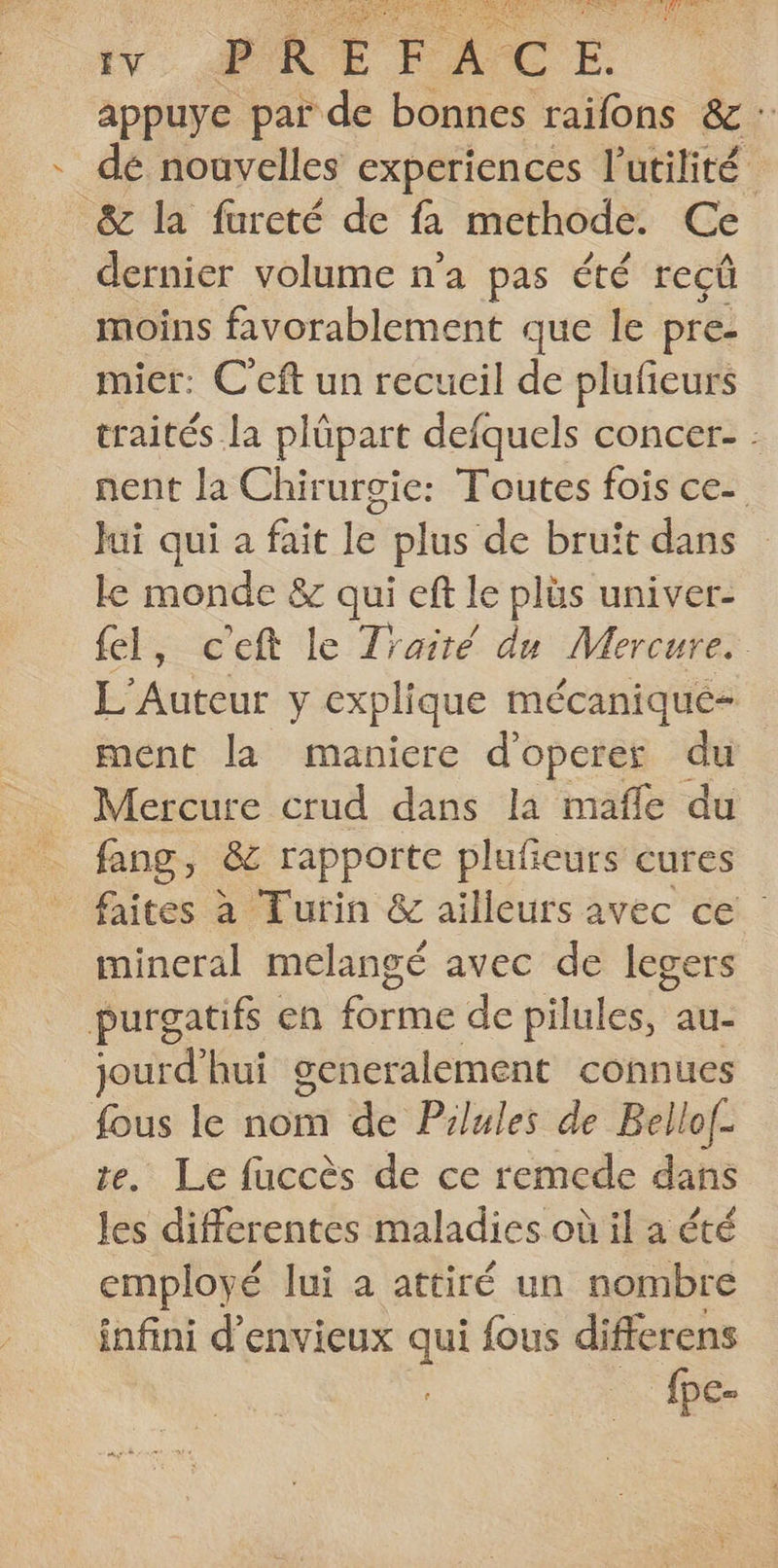 tv. ARE FACE. appuye par de bonnes raifons &amp; : dé nouvelles experiences l'utilité” &amp; la fureté de fa methode. Ce dernier volume n'a pas été reçüû moins favorablement que le pre- mier: C eft un recueil de plufieurs traités la plüpart defquels concer- : nent la Chirurgie: Toutes fois ce- Jui qui a fait le plus de bruïit dans le monde &amp; qui eft le plüs univer- fel, c'eft le Traité du Mercure. L'Auteur y explique mécanique ment la maniere d'operer du Mercure crud dans la mafle du fang, &amp;c rapporte plufeurs cures faites à Turin &amp; ailleurs avec ce mineral melangé avec de legers purgatifs en forme de pilules, au- jourd’hui generalement connues . le nom de Pilules de Bello(- Le fuccès de ce remede dans ds differentes maladies où il a été employé lui a attiré un nombre infini d’envieux qui fous differens {pe-