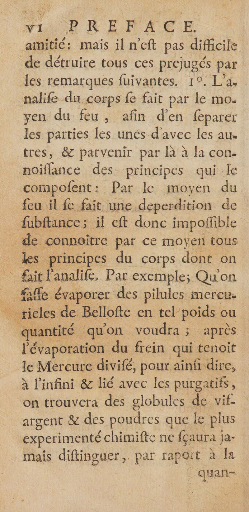 Nu ER RÉVMACE amitié: mais il n’eft pas difficile de détruire tous ces prejugés par les remarques fuivantes. 1°. L’a. nalife du corps fe fait par le mo. yen du feu, afin d'en feparer les parties les unés d'avec les au. tres, &amp; parvenir par À à la con. noiflance des principes qui .le compofent: Par le moyen du feu il fe fait une deperdition de fübftance; il eft donc impoñfible _ de connoitre par ce moyen tous Les principes du corps dont on fait l'analife. Par exemple; Qu'on ie: évaporer des pilules mercue : _ rieles de Bellofte en tel poids ou quantité qu'on voudra ; après l’évaporation du frein qui tenoit le Mercure divifé, pour ainfi dire, à l'infini &amp; lié avec les purgatifs, on trouvera des globules de vif- argent &amp; des poudres que le plus experimenté chimifte ne fçaura ; 1a- mais diftinguer,. par rapoit à Îa |‘quan-
