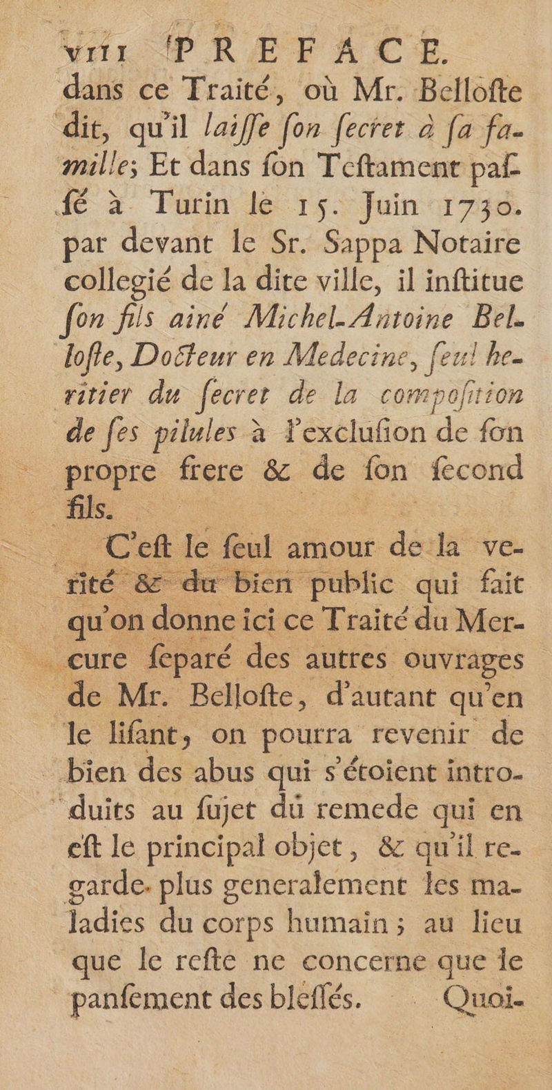 dans ce Traité, où Mr. Bellofte dit, qu'il laiffe [on fecret à [a fa. mille; Et dans fon Teftamenr paf de à Tutin dé 15 Juintri7se par devant le Sr. Sappa Notaire collegié de la dite ville, il inftitue fon fils ainé Michel Antoine Bel. lofie, Docteur en Medecine, feul he. ritier du fecret de la compofition de fes pilules à Yexclufion de fon propre frere &amp; de fn fecond fils. : Cel le feul amour sd la ve- rité Le - du E ion public qui fait . qu'on donne ici ce Traité du Mer- _ cure feparé des autres. ouvrages de Mr. Bellofte, d'autant qu'en le lifant, on pourra revenir de _ bien des abus qui s'étoient intro. duits au fujet du remede qui en eft le principal objet, &amp; qu'il re. garde. plus generalement les ma. Hadies du corps humain; au lieu que le refté ne concerne que Îe panfement des bleflés. Quoi.