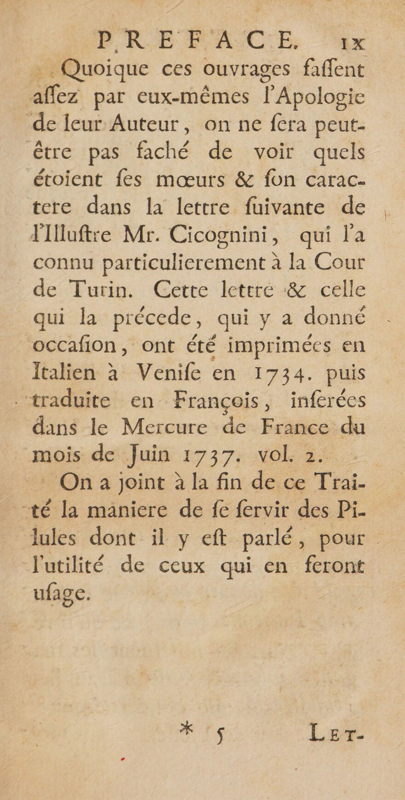 PEREFA CE ‘ü4r + Quoique ces ouvrages faffent aflez par eux-mêmes l’Apologie de leur Auteur, on ne fcra peut- être pas faché de voir quels étoient fes mœurs &amp; fon carac- tere dans la lettre fuivante de Flluftre Mr. Cicognini, qui l'a connu particulierement à la Cour de Turin. Cette leteré &amp; celle qui la précede, qui y a donné ‘occafion, ont été imprimées en Italien à Venife en 1734. puis traduite en François, inferées dans le Mercure de France du mois de Juin 1737. vol. 2. -: On joint à la fin de ce Trai- té la maniere de fe fervir des Pi. lules dont il y eft parlé, pour l'utilité de ceux qui en feront ufage. RE Ler-