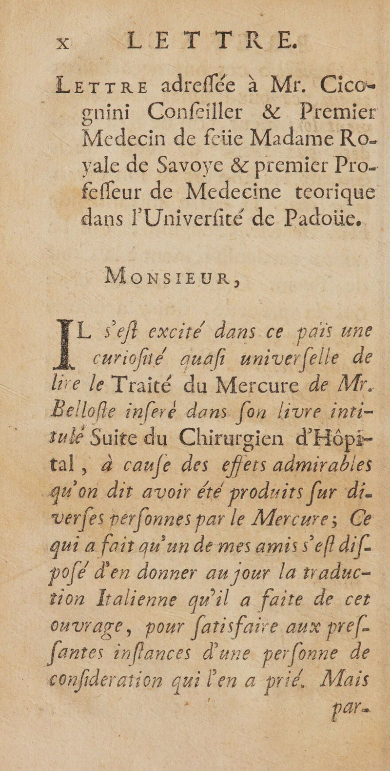 Lerrre adreflée à Mr. Cico- gnini Confciller &amp; Premier died de fete Madame Ro- vale de Savoye &amp; premier Pro. fcfleur de Medecine teorique dans l'Univerfité de Padoüe.. MoNSIEUR, JF s'eft excité dans ce païs une curiofié auafr univer(elle de. lire le Traité du Mercure de Mr. Bellofle inferé dans fon livre inri- tule Suite du Chirurgien d'Hôpi- tal, à caufe des eflers admirables qu'on dit avoir été produits fer di. verfes perfonnes par le Mercure; Ce qui a fait qu'un de mes amis s’efl dif. polé d'en donner au jour la raduc- tion Italienne qu'il a faite de cet ouvrage, pour fatisfaire aux pref- fantes lances d'une per fonne de confideration qui l en a prié. Mais : | pars