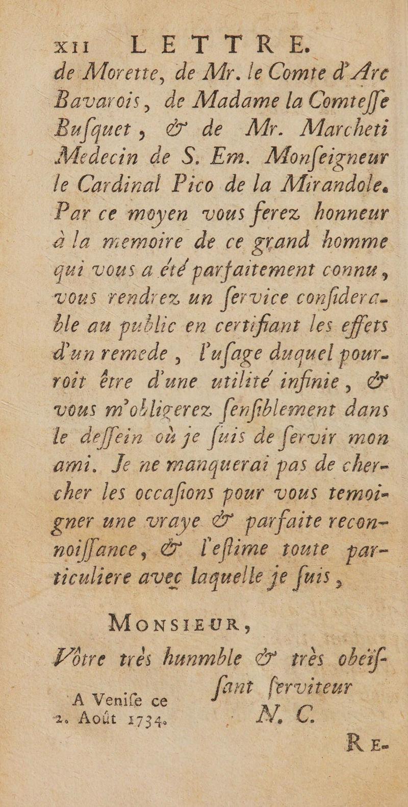 KA LE l'IE de Morerte, de Mr. le Comte d_ Are Bavarois, à Madame la Comtelle Bufquet, © de Mr. Marcher Médecin de S. Em. Monfeigneur le Cardinal Pico de la Mirandole, Per ce moyen VOUS ferez honneur a la memoire de ce grand homme qui Vous a été parfaitement connu, vous rendrez un fervice confidera- ble au public en certifiant les effers d'un remede, l'ufage duquel pour. roit être d'une utilité infinie, © vous m'obligerez fenfiblement dans le deflein où je [uis de fervir mon ami. Je ne manquerai pas de cher- cher les occafions pour vous temoi- gner une pue Ê parfaite recon- noiflance, &amp; l'eflime toute par- ticuliere avec laquelle j je fuis, | MONSIEUR, Ttre trés hunmble er très ne | os Jant ferviteur 2% AOÙÛt 1734 * NET RE.