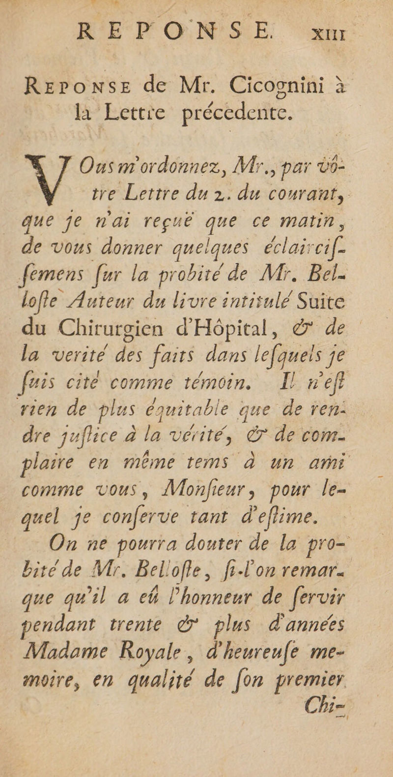 REPONSE de Mr. Cicoonini à la Lettre précedente. Ous m'ordonnez, Mr, par Üo- tre Lettre du 2. du courant, que je n'ai reçuë ge ce Matin, de vous donner quelques éclai A | femens fer la probiré de Mr. Bel. lofle Auteur du livre intitulé Suite du Chirurgien d'Hôpital, &amp; de la verite dé faits dans lefqueis j je fais cité comme témoin. Il n’efl rien de plus équitable que de ren: dre juflice à la vérité, &amp; de com- plaire en même tems à un ai comme vous, Vonfieur, pour le- quel je conferve tant d’eflime. On ne pourra douter de la pro- bité de Mr. Beliofle, filon remar. que qu'il a ek l'honneur de fervir endant trente © plus d'années Madame Royale, d'heureufe me- moire, en qualité de [on premier Chi=
