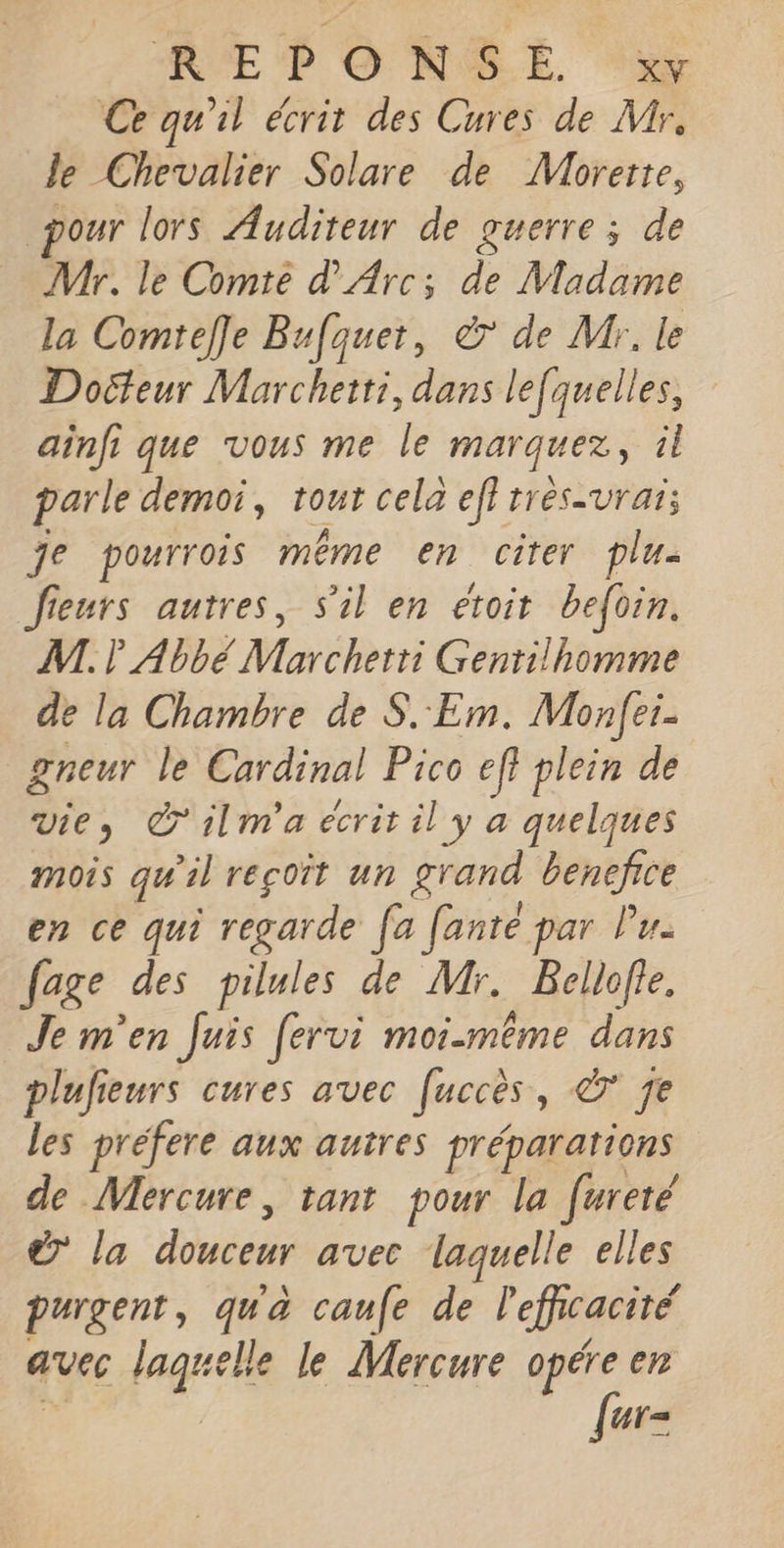 Ce qu'il écrit des Cures de Mr. le Chevalier Solare de Mhbrerre, pour lors Auditeur de guerre ; de Mr. le Comte d'Arc; de Madame la Comtefle Bufquer, à de Mr. le Docteur Marchetti, dans le[quelles, ainfi que vous me le marquez, il parle demoi, tout cela ef} très-vrai; je pourrois même en cirer plu- fieurs autres, s'il en eroit befoin. NL. ? Abbé Marchetri Gentilhomme de la Chambre de S.Em. Monfei- gneur le Cardinal Pico eff plein de vie, @'ilm'a écrit il y a quelques mois qu'il reçoit un grand benefice en ce qui regarde fa fanté par lu. fage des pilules de Mr. Bellofte. Je m'en Juis fervi moi-même dans plufieurs cures avec fuccès, © 7e les prefere aux autres prépararions de Mercure, tant pour la [ureté € la douceur avec laquelle elles purgent, qua caue de lefhcacité avec laquelle le Mercure opére en {ur