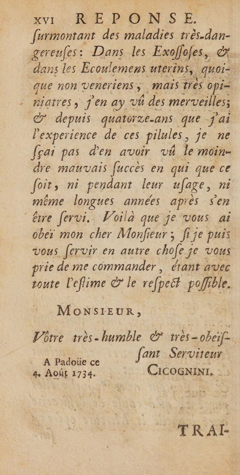 furmontant des maladies age gereufes: Dans les Exofjofes, &amp;x dans les s Ecoulemens uterins, quais que non veneriens ÿ D mais trés opi= Barres > j'en ay Vh ñ des merveilles 7 depuis quatérze-ans que j'ai experience de ces pilules, je ne fçai pas den avoir vi le moin dre mauvais fucces en qui que ce foit, ni pendant leur ufage, ni même longues années après Sen “être fervi. Voila que je vous ai ober mon cher Monfieur ; fije puis vous. fervir en autre chofe je VOUS rie de me commander, étant auec toute FRA &amp; le refpeët pol ble. Monsieur, Lrre 1rès- humble &amp; très- ER # ant Serviteur. A Padoïe ce | f é a Août 1734. Cicocxinr. 2 1 (RE TRAI