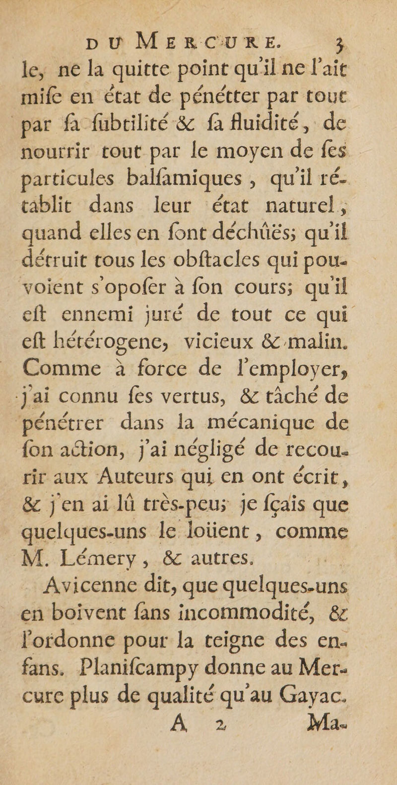 le, ne la quitte point qu'il ne l'ait mife en état de pénétter par tout par fà fubrilité &amp; fa fluidité, de nourrir tout par le moyen de fes particules balfamiques , qu'il ré- tablit dans leur état naturel, quand elles en font déchüës; qu'il détruit tous les obftacles qui pou- voient s’opofer à fon cours; qu'il eft ennemi juré de tout ce qui eft hétérogenc, vicieux &amp; malin. Comme à force de l'employer, jai connu fes vertus, &amp; tâché de ‘pénétrer dans la mécanique de {on action, j'ai négligé de recou- rir aux Auteurs qui €n ont écrit, &amp; jen ailü tres-peus je fçais que quelques-uns le loïüent , comme M. Lémery, &amp; autres. Avicenne dit, que quelques-uns en boivent fans incommodité, &amp; lordonne pour la teigne des en. fans. Planifcampy donne au Mer- cure plus de qualité qu'au Gayac. À 2 Ma.
