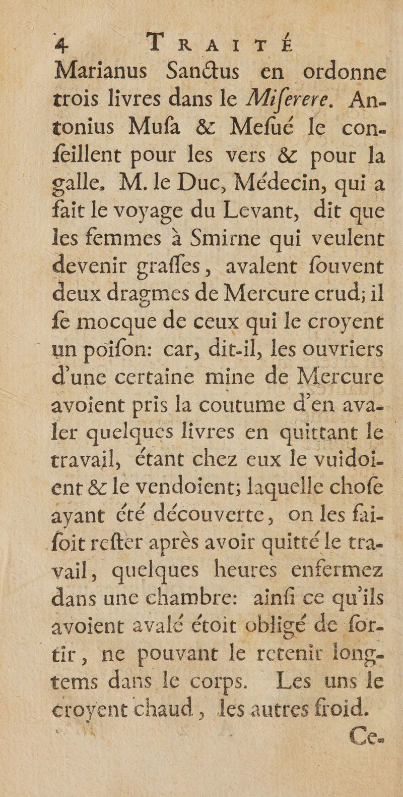 LOT RATS | Marianus Sandtus en ordonne trois livres dans le Miferere. An. tonius Mufa &amp; Mefué le con. fillent pour les vers &amp; pour la galle, M. le Duc, Médecin, qui a fait le voyage du Levant, dit que les femmes à Smirne qui veulent devenir grafles, avalent fouvent deux dragmes de Mercure crud; il fe mocque de ceux qui le croyent - un poïifon: car, dit-il, les ouvriers d'une certaine mine de Mercure avoient pris la coutume d’en avae. ler quelques livres en quittant le travail, étant chez eux le vuidoi- ent &amp; le vendoïent; laquelle chofe ayant té découverte, on les fai- {oit refter après avoir quitté le tra. vail, quelques heures enfermez dans une chambre: ainfi ce qu'ils avoient avalé étoit obligé de {or- tir, ne pouvant le retenir long- tems dans le corps. Les uns “a éroyent chaud, les autres froid. dr He Ce