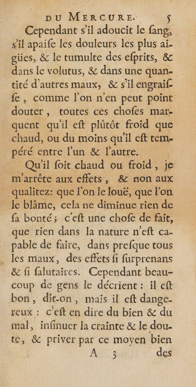 Cependant s’il adoucit le fans, s'il apaife les douleurs les plus ai. oües, &amp; le tumulte des efprits, &amp; dans le volutus, &amp; dans une quan- tité d'autres maux, &amp; s'il engraif fe, comme l’on n'en peut point douter, toutes ces chofés mar- quent qu'il eft plütôt froid que chaud, ou du moins qu'il cft tem _ péré entre l'un &amp; l'autre. | ; Qu il foit chaud ou froid, je m arrête aux eflets, &amp; non aux 3 qualitez: que l'on le loué, que l'on le blâme, cela ne diminue rien de fa bonté; c'eft une chofe de fait, que rien dans la nature n’eft ca- pable de faire, dans prefque tous _ les maux, des effets fi furprenans &amp; fi falutaires. Cependant beau- coup de gens le décrient : il ef bon, dit-on, mais il eft dange- reux : C'eft en dire du bien &amp; du mal, infinuer la crainte &amp; le dou- te, &amp; priver par ce moyen bien af, des