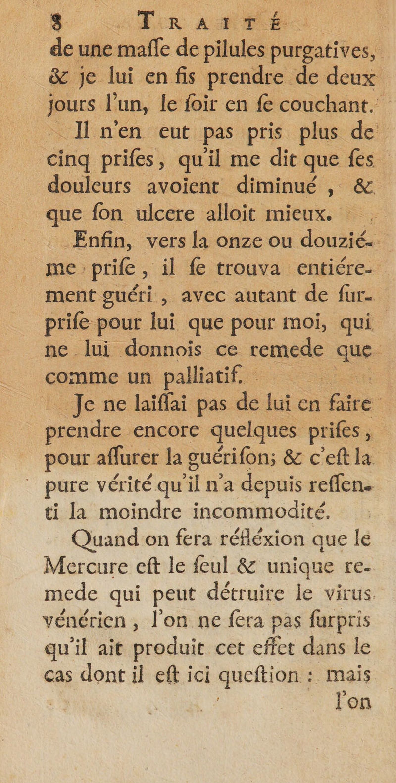 de une : maffe de pilules purgatives, &amp; je lui enfis prendre de deux jours l’un, le foir en fe couchant. - Il n'en eut pas pris plus de cinq prifes, quil me dit que fes” douleurs avoient diminué, &amp;. que fon ulcere alloit mieux. = Enfin, vers la onze ou douzié.. me prife, il fe trouva entiére. ment guéri , avec autant de fur prife pour lui que pour moi, qui ne lui donnois ce remede que comme un palliatif.… ét Je ne laïffai pas de lui: en faire . prendre encore quelques prifes, pour aflurer la guérifons &amp; c'eft la pure vérité qu il n’a depuis reffen. ti la moindre incommodité. Quand on fera réfléxion que le Mercure eft le feul &amp; unique re- mede qui peut détruire le virus. vénérien , l’on ne fera pas furpris qu'il ait produit cet effet dans le cas dont il eft ici queftion: :. Mais l'on