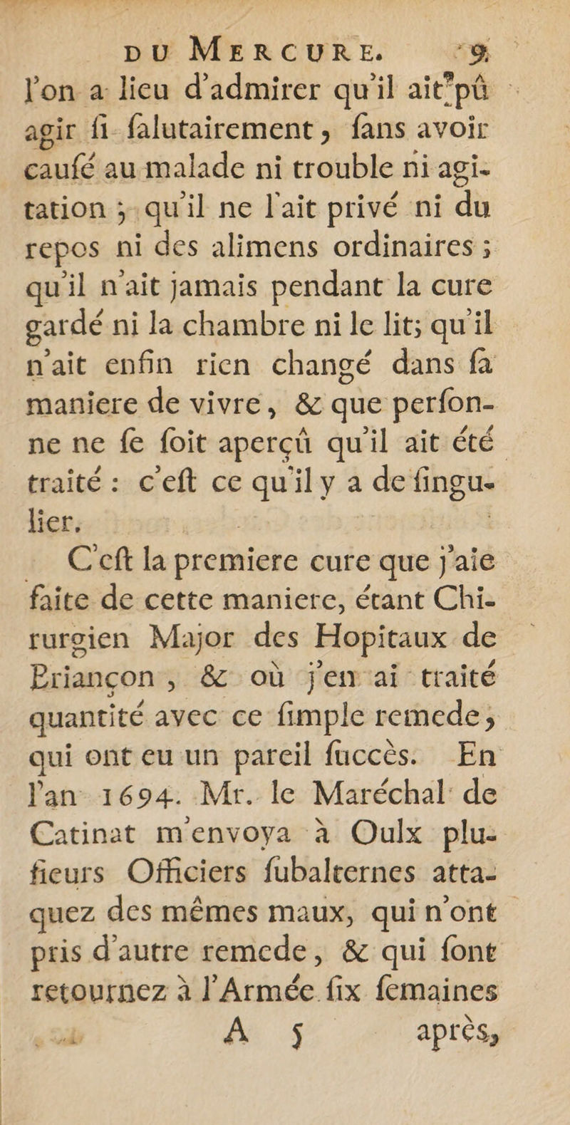pu MERCURE. -&amp; l'on à lieu d'admirer qu'il ait'pô | agir fi falutairement, fans avoir caufé au malade ni trouble ni agi. tation ; qu'il ne l'ait privé ni du repos ni des alimens ordinaires ; qu'il n'ait jamais pendant la cure gar dé ni la chambre ni le lit; qu'il n'ait enfin rien changé dans fa maniere de vivre, &amp; que perfon- ne ne fe foit apercû qu'il ait été traité : c'eft ce qu'ily a PAS lier. | … C'cft la premiere cure que j'aie faite de cette maniere, étant Chi- rurgien Major des Hopitaux de Briançon, &amp; où je ai traité quantité avec ce fimple remede, qui ont eu un pareil fuccès. En lan 1694. Mr. le Maréchal de Catinat menvoya à Oulx plu: fieurs Officiers fubalternes atta- quez des mêmes maux, qui n’ont pris d'autre remcde, &amp; qui font retournez à l'Armée fix femaines