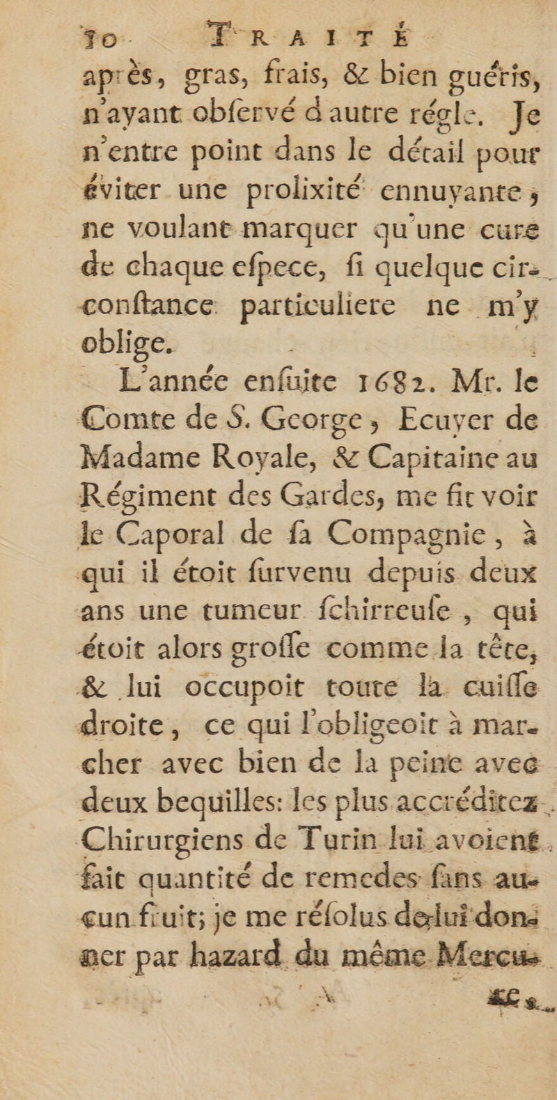 +0. FR A 1 T Ë après, gras, frais, &amp; bien guéris, n'ayant obfervé d'autre régle. Je n'entre point dans le détail pour éviter une prolixité ennuyante ; ne voulant marquer qu'une cure de chaque efpece, fi quelque cir:. conftance particuliere ne my oblige. | . L'année enfuite 1682. Mr. le Comte de $. George, Ecuyer de Madame Royale, &amp; Capitaine au Régiment des Gardes, me fit voir le Caporal de fa Compagnie, à qui il étoit furvenu depuis deux ans une tumeur fchirreule , qui étoit alors grofle comme la tête, &amp; lui occupoit toute la. cuiffe droite, ce qui l'obligeoit à mar. cher avec bien de la peine avec. deux bequilles: les plus accréditez Chirurgiens de Turin Jui avoiené. fait quantité de remedes fans au. un fruit; je me rélolus delui dons acr par hazard du même Mercws ONE UM A e l -#s