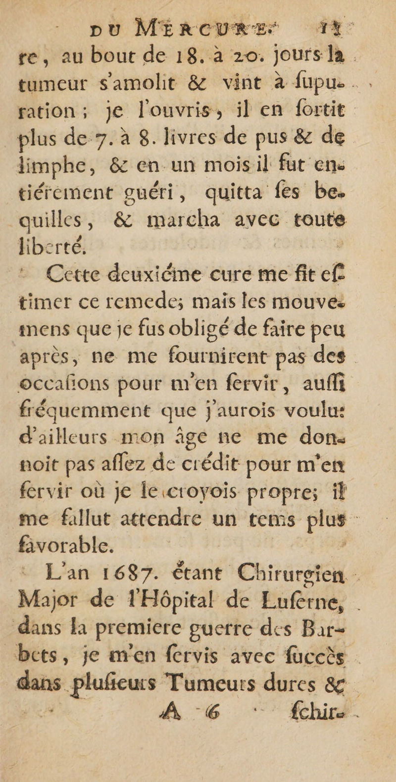 re, au bout de 18. à 20. Jours la tumeur s'amolit &amp; vint à fupu... ration ; je l'ouvris, il en f{ortit plus de 7. à 8. livres de pus &amp; de limphe, &amp; en un moisil fut enc tiérement guéri, quitta fes be. | quilles , &amp; marcha avec toute liberté. : Cette deuxiéme cure me fit ef timer ce remede; mais les mouves mens que je fus obligé de faire peu après, ne me fournirent pas des occalons pour uren fervir, aufi fréquemment que j'aurois voulu: d’ailleurs mon âge ne me don. noit pas aflez de crédit pour m'en fervir où Je le croyois propre; il me fallut attendre un tems be | fivorable. L'an 1687. étant Chirurgien . Major de l'Hôpital de PaRene dans la premiere guerre des Bar- bets, je m'en fervis avec fuccès _— pluficurs Tumeurs dures 8 À 6 ‘ {chir.