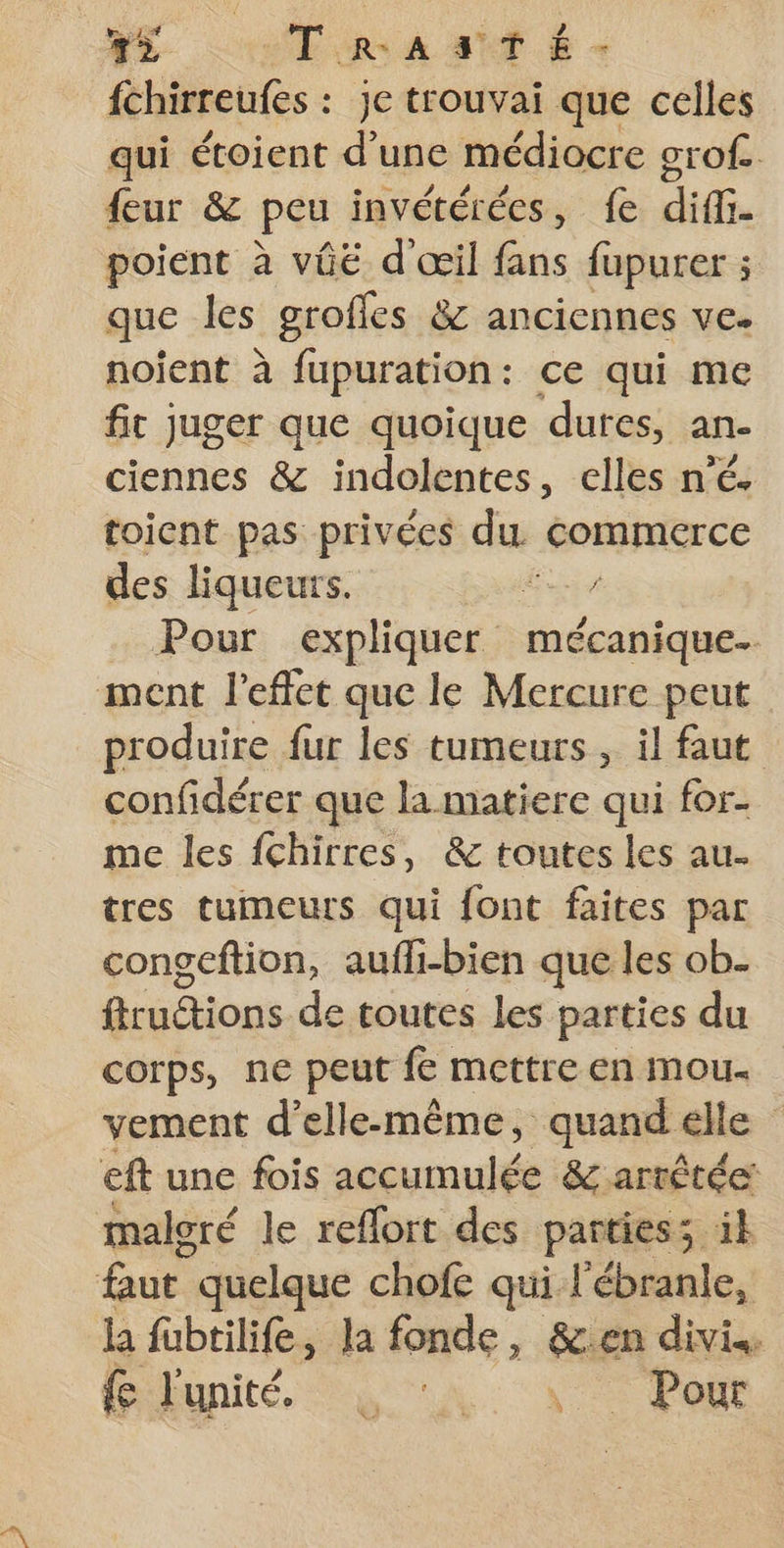 42 TraAasTé- fchirreufes : je trouvai que celles qui étoient d’une médiocre grof. feur &amp; peu invétérées, fe diff poient à vié d'œil fans fupurer ; que les groffes &amp; anciennes ve. noijent à fupuration: ce qui me fit juger que quoique dures, an- ciennes &amp; indolentes, elles n’é. toicnt pas privées du commerce des liqueurs. Es Pour expliquer mécanique. ment l'effet que le Mercure peut produire fur les tumeurs , il faut confidérer que la matiere qui for- me les fchirres, &amp; toutes les au. tres tumeurs qui font faites par congeftion, aufli-bien que les ob- fiructions de toutes les parties du corps, ne peut fe mettre en mou. vement d'elle-même, quand elle eft une fois accumulée &amp; arrêtée: maloré le reffort des parties; il faut quelque chofe qui l'ébranle, la fubtilife, la fonde, &amp;.en divis