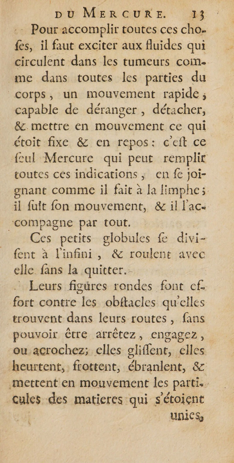 :- Pour accomplir toutes ces cho- fes, il faut exciter aux fluides qui circulent dans les tumeurs com. me dans toutes les parties du corps, un mouvement rapide ; capable de déranger, détacher, &amp;.mettre en mouvement ce qui étoit fixe &amp; en repos: c'eft ce feul Mercure qui peut remplit toutes ces indications ; en fe joi- gnant comme il fait à la limphe; il fuit fon mouvement, &amp; il l'ac- “compagne par tout. Ces petits globules fe divi- {ent à l'infini, &amp; roulent avec elle. fans la quitter. - Leurs figures rondes font cf. fort contre les obitacles qu'elles trouvent dans leurs routes , fans pouvoir être arrêtez, engagez, ou acrochez; elles oliffent, elles heurtent, frottent, ébranlent, &amp; mettent en mouvement les parti. cules des matieres qui s'étoient | unicS \