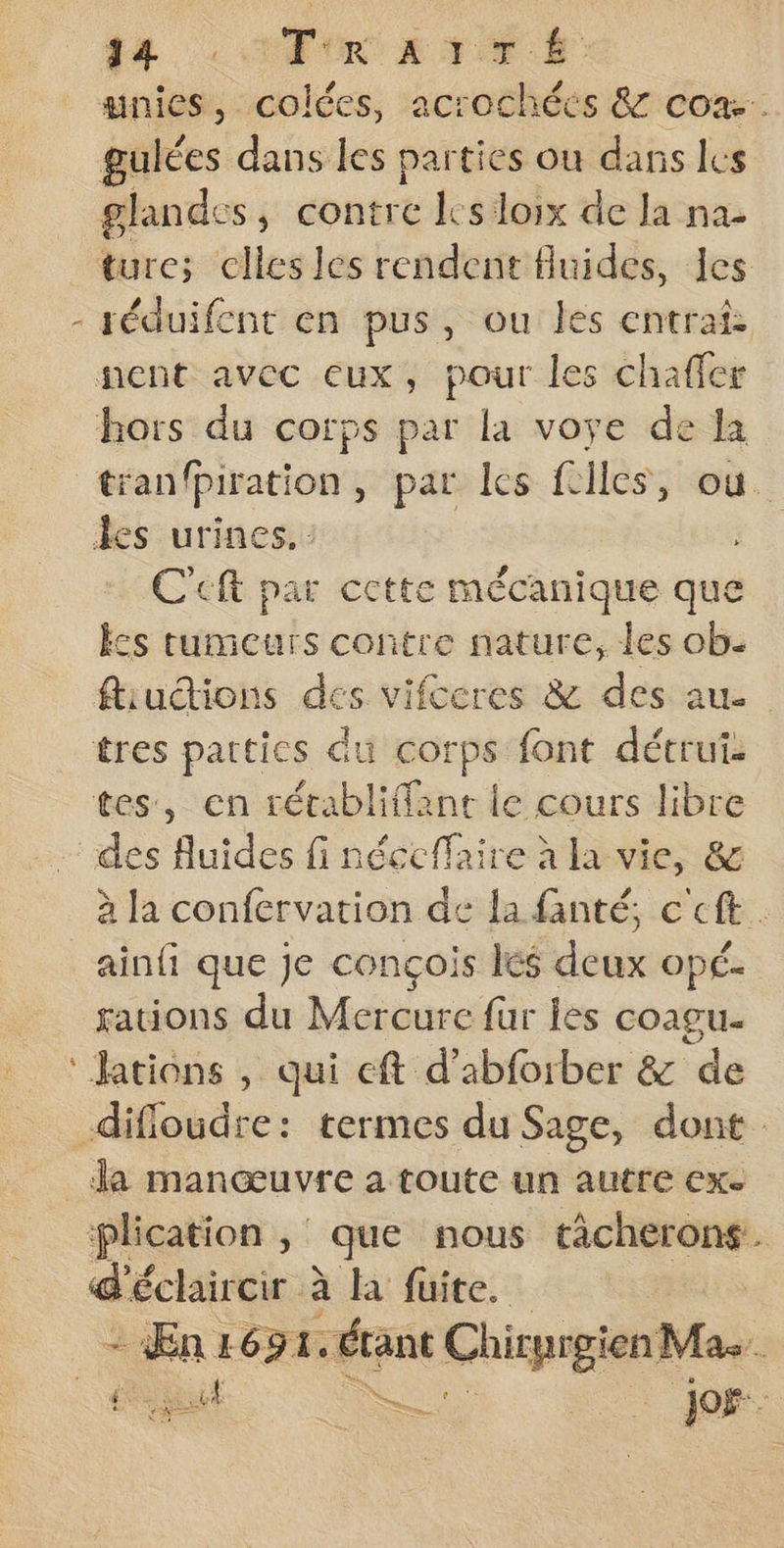 LA ©: EUR T ER unies, colées, acrochécés &amp; cox. gulées dans les parties ou dans les glandes, contre Is loix de la na- ture; celles les rendent fluides, les - téduifcnt en pus, ou les entrat nent avec eux, pour les chaffer hors du corps par la voye de la tranfpiration, par les fclles, où. les urines. C'eft par cette mécanique que kcs tumeurs contre nature, les ob: ftiudtions des vifceres &amp; des au. tres parties du corps font détrui tes, en rétabliffane le cours libre des fluides fi néccffaire à la vie, &amp; à la confervation de la fanté, c'eft ainfi que je conçois Iés deux opé. rations du Mercure fur les coagu- ‘Jations , qui cft d’abforber &amp; de difloudre: termes du Sage, dont. _ Ja manœuvre a toute un autre exe plication , que nous tâcherons. d'éclaircir à à la fuite. 1651. pe Chpt Mas. RE : Jof--