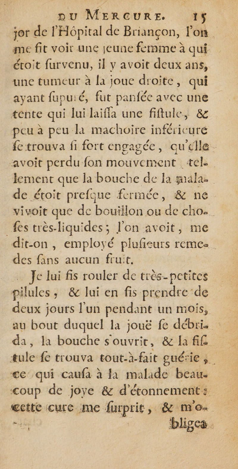 jor del Hôpital de Briançon, lon. me fit voir une jeune femme à qui éroit furvenu, il y avoit deux ans, une tumeur à la joue droite, qui ayant fupuié, fut panfée avec une tente qui lui laiffa une fiftule, &amp; peu à peu la machoire inféricure fe trouva fi fort engagée, qu'élle. avoit perdu fon mouvement ‘tel: lement que la bouche de Ia palas : de étoit prefque fermée, &amp; ne. vivoit que de bouillon ou de cho. {es très-liquides; l’on avoit, me dit-on, employé plufieurs remez. des fans aucun fruit, Je lui fis rouler de très-petites pilules, &amp; lui en fis prendre‘de deux jours l'un pendant un mois, au bout duquel la jouë fe débri. da, la bouche souvrie, &amp; la fif æule fe trouva tout-à-fait quérie ». ge qui caufa à fa malade beau. coup de joye &amp; d'étonnement : æctte cure me furprit, &amp; mo is. | bligca .