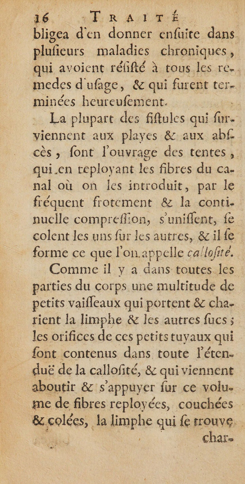 bligea d'en donner enfuite dans plufieurs maladies chroniques, qui avoient réfifté à tous les re. medes d'ufage, &amp; qui furent ter. minées heureufement. | La plupart des fiftules qui Fe viennent aux playes &amp; aux abf cès » font l'ouvrage des tentes, qui.en teployant les fibres du ca. nal où on Îles introduit, par le fréquent frotcment &amp; la conti. nuclle comprefion, s'uniflent, fe colent les uns fur les autres, &amp;il{e forme ce que l'on.appelle ca/lofite. Comme il y a dans toutes les parties du corps une multitude de petits vaifleaux qui portent &amp; cha. rient la limphe &amp; les autres fucs s les orifices de ces petits tuyaux qui . font contenus dans toute l’éten. duë de la callofité, &amp; qui viennent aboutir &amp; s'appuyer fur ce volu. . me de fibres reployées, couchées &amp;.colées, la limphe qui { rrouve. char. |