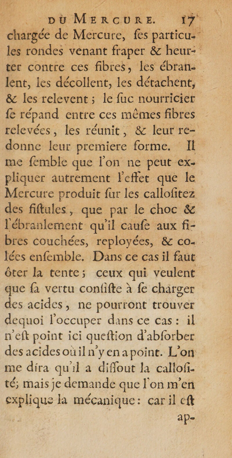 chargée de Mercure, fes particu. les rondes venant fraper &amp; heur: ter contre ces fibres, les ébrane lént, les décollent, les détachent, &amp; les relevent ; le fuc nourricier fe répand entre ces mêmes fibres relevées, les réunit, &amp; leur re- donne leur premiere forme. Il me femble que l'on ne peut ex- pliquer autrement Feffer que le Mercure produit fur les callofitez des fiftules, que par le choc &amp; aileent. qu'il caufe aux fi- bres couchées, reployées, &amp; co lées enfemble. Dans ce cas il faut ôter la tente; ceux qui veulent que fa vertu confifte à fe charger des acides, ne pourront trouver dequoi l'occuper dans ce cas: il n'eft point ici queftion d’abforber des acidesouiln'yenapoint. L'on me dira qu'il a diffout la callof. té; mais je demande que l'on m’en explique la mécanique: caril eft | | ap-