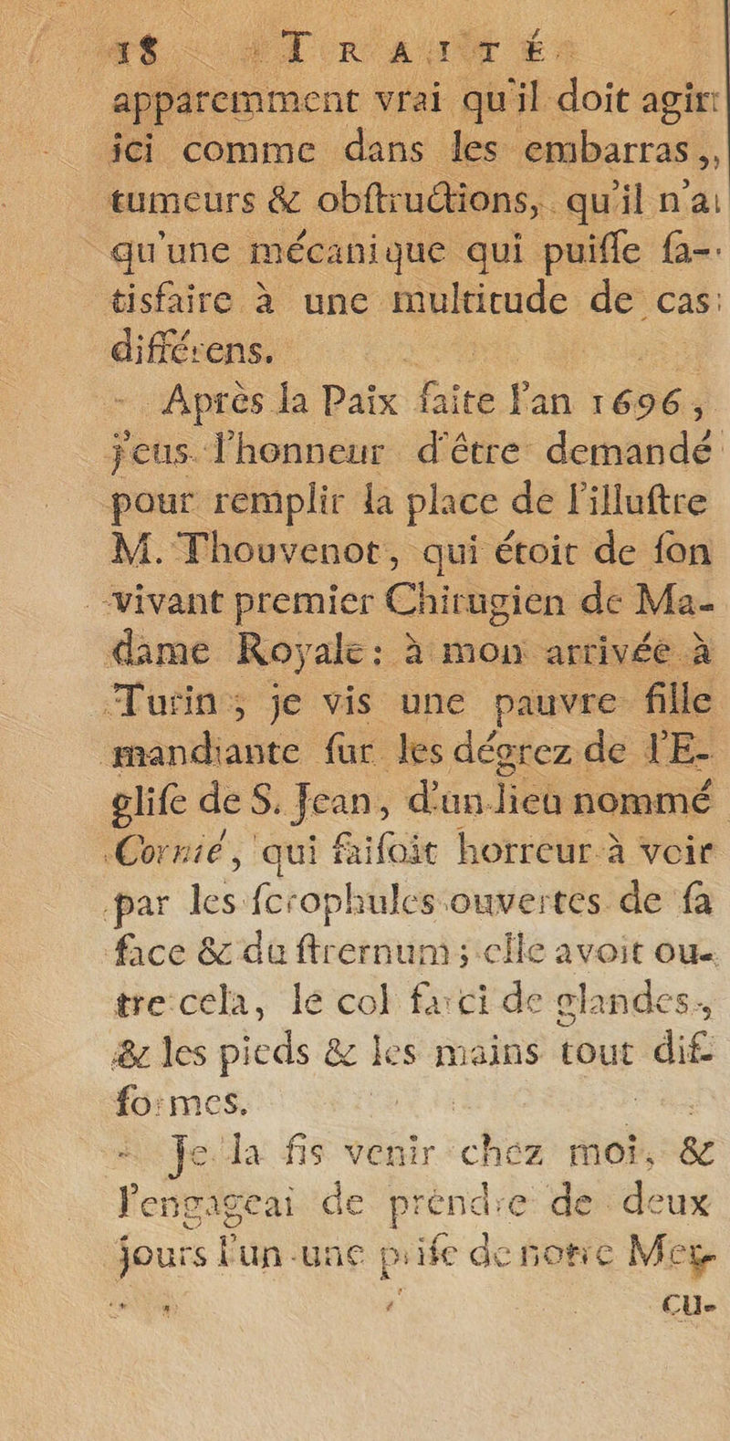 ME Tir sut da apparemme ent vrai qu'il doit agir: jei comme dans les cmbarras tumeurs &amp; obftrudions, qu'il n'ai qu'une mécanique qui puifle fa-. tisfaire à une multitude de cas: ter - Après Ja Paix faite Fab, jeus. l'honneur d'être dernandé. pour remplir la phce de l'illuftre M. Thouvenot, qui étoit de fon vivant premier Chirugien de Ma- dame Royale: à mon arrivée. à Tusin, je vis une pauvre fille mandiante für les dégrez de TE- olife de S. Jcan, d'un lieu nommé Cornié, ‘qui faifait horreur à voir ar hs foi ophules ouvertes de fa face &amp; du ft ernum ; cile avoit ou tre cela, lé col farci de glandes. 8e les pieds &amp; Les mains tout dif fo:mes. Fa je da fis venir che cz moi, &amp; Pengageai de prénd:e de deux jours) Ë un une pi nife deñonc Mer AN À NN -ÉR