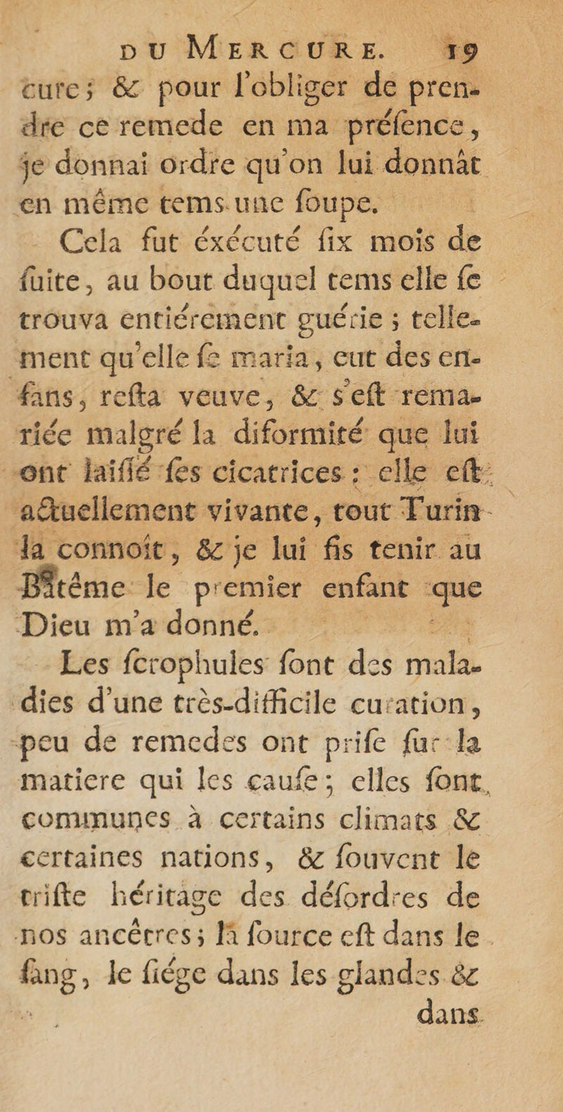 cure; &amp; pour l'obliger de pren. dre ce remede en ma préfence, je donnai ordre qu'on lui donnbt en méme temsune foupe. Cela fut éxécuté fix mois de fuite, au bout duquel tems elle fe trouva entiérement guérie ; telle. ment qu'elle f: maria, eut des en fans, refta veuve, &amp; s'eft rema- riée rh la diformité que lui ont laiflé fes cicatrices : elle eft: aëtuellement vivante, tout Turin. da connoit, &amp; je lui 65 cénir nr tème É premier enfant ue Dieu m'a donné, Les fcrophules font des mala- dies d’une très-difficile curation, peu de remedes ont prife fur la matiere qui les caufe; elles font, comununes à certains climats &amp; certaines nations, &amp; fouvent le trifte héritage des défordres de nos ancêtres; li fource eft dans le. à le fiége dans les glandes &amp;e dans