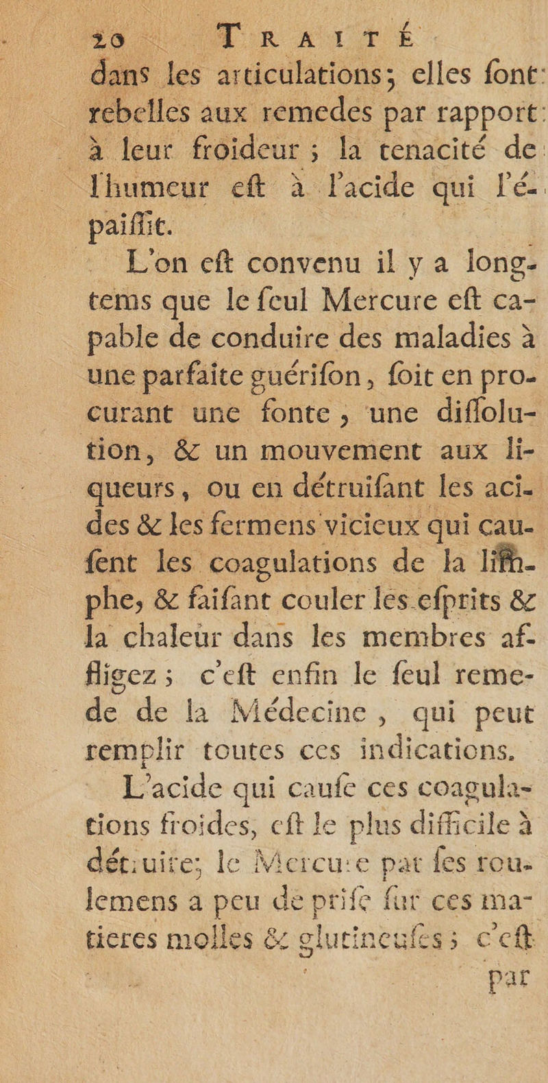 dans les articulations; elles font: rebelles aux remedes par rapport: à leur froideur ; la tenacité de lhumeur eft à lacide qui lé paillit. : L'on eft convenu il y a long- tems que le feul Mercure eft ca- pable de conduire des maladies à une parfaite guérifon, foit en pro- curant une fonte, une diflolu- tion, &amp; un mouvement aux li- queurs, ou en détruifant les aci. des &amp; les fermens vicieux qui cau- {ent les coagulations de la lifh- phe, &amp; faifant couler les. efprits &amp; la chaleur dans les membres af fligez:; ceft enfin le feul reme- de de la Médecine, qui peut remplir toutes ces indications. L’acide qui caufe ces coagula- tions froides, eft le plus difficile à détruite; le Mieeure pat les rou. lemens a peu de prife fur ces ma- ticres molles &amp; glutineufes; c’eft par