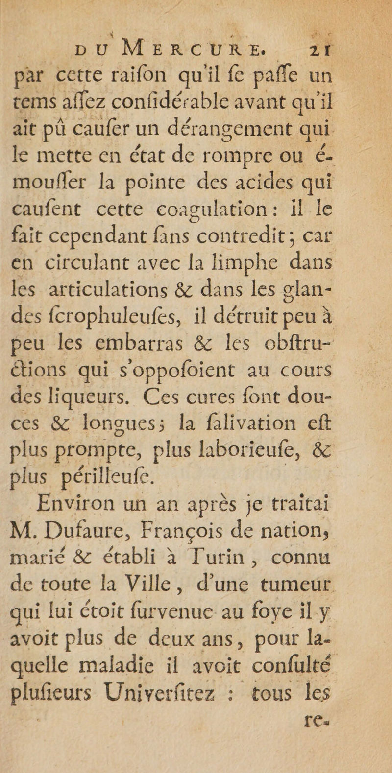 par cette raifon qu'il fe pañfe un tems allez confidérable avant qu'il ait pû caufer un dérangement qui le mette en état de rompre ou é- moufler la pointe des acides qui Caufent cette coagulation: il le fait cependant fans contredit; car en circulant avec la limphe du les articulations &amp; dans les glan- des fcrophulcufes, il détruit peu à peu les embarras &amp; les obftru- étions qui s'oppofoient au cours des liqueurs. Ces cures font dou- ces &amp; longues; la falivation eft plus prompte, plus laborieufe, &amp; plus périlleufe. Environ un an après je traitai M. Dufaure, François de nation, marié &amp; établi à Turin, connu de toute la Ville, d'une tumeur ui lui étoit furvenue au foye il y avoit plus de deux ans, pour la- quelle maladie il avoit confulté purs Univerfitez : tous les | [Es