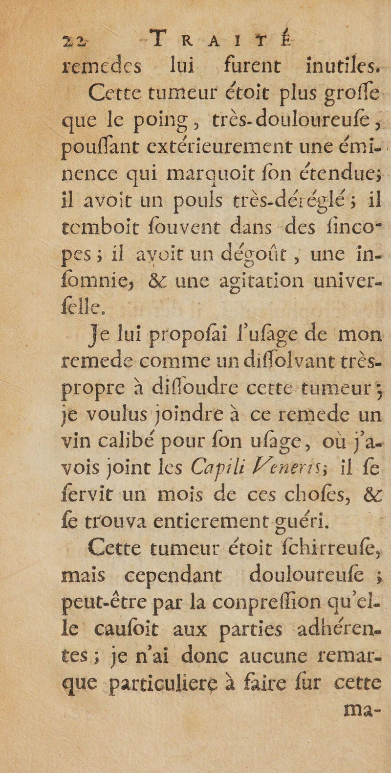 2% “TRAIMÉ remcdes lui furent inutiles. _ Cette tumeur étoit plus grofle _ que le poing, très-douloureufe ; | pouffant extérieurement une émi. nence qui marquoit fon étendue; il avoit un pouls très-déréglés il tomboit fouvent dans des finco- pes ; il avoit un décoût , une in- fomnie, &amp; une agitation univer- {elle Je lui propofai l’ufage de mon remede comme un diflolvant très. propre à difloudre cette tumeur je voulus joindre à ce remede un vin calibé pour fon ufage, où j'a. vois joint les Capili Wenerrs; il fe fervit un mois de ces chofes, &amp; fe trouva entierement guéri. Cette tumeur étoit {chirreufe, mais cependant douloureufe ; peut-Ctre par la conpreffion qu'el- le caufoit aux parties adhéren. tes; je nai donc aucune remar- que -particuliere à faire fur cette . Ma-